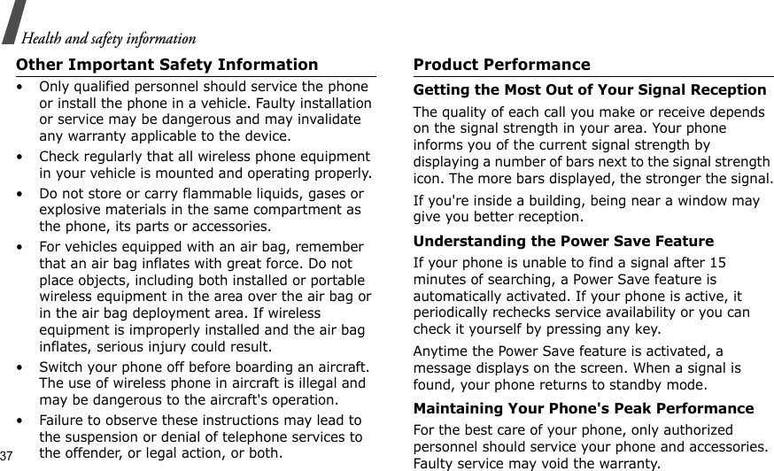 37Health and safety informationOther Important Safety Information• Only qualified personnel should service the phone or install the phone in a vehicle. Faulty installation or service may be dangerous and may invalidate any warranty applicable to the device.• Check regularly that all wireless phone equipment in your vehicle is mounted and operating properly.• Do not store or carry flammable liquids, gases or explosive materials in the same compartment as the phone, its parts or accessories.• For vehicles equipped with an air bag, remember that an air bag inflates with great force. Do not place objects, including both installed or portable wireless equipment in the area over the air bag or in the air bag deployment area. If wireless equipment is improperly installed and the air bag inflates, serious injury could result.• Switch your phone off before boarding an aircraft. The use of wireless phone in aircraft is illegal and may be dangerous to the aircraft&apos;s operation.• Failure to observe these instructions may lead to the suspension or denial of telephone services to the offender, or legal action, or both.Product PerformanceGetting the Most Out of Your Signal ReceptionThe quality of each call you make or receive depends on the signal strength in your area. Your phone informs you of the current signal strength by displaying a number of bars next to the signal strength icon. The more bars displayed, the stronger the signal.If you&apos;re inside a building, being near a window may give you better reception.Understanding the Power Save FeatureIf your phone is unable to find a signal after 15 minutes of searching, a Power Save feature is automatically activated. If your phone is active, it periodically rechecks service availability or you can check it yourself by pressing any key.Anytime the Power Save feature is activated, a message displays on the screen. When a signal is found, your phone returns to standby mode.Maintaining Your Phone&apos;s Peak PerformanceFor the best care of your phone, only authorized personnel should service your phone and accessories. Faulty service may void the warranty.