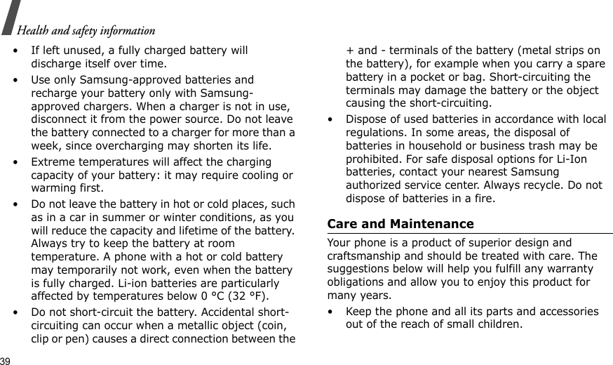 39Health and safety information• If left unused, a fully charged battery will discharge itself over time.• Use only Samsung-approved batteries and recharge your battery only with Samsung-approved chargers. When a charger is not in use, disconnect it from the power source. Do not leave the battery connected to a charger for more than a week, since overcharging may shorten its life.• Extreme temperatures will affect the charging capacity of your battery: it may require cooling or warming first.• Do not leave the battery in hot or cold places, such as in a car in summer or winter conditions, as you will reduce the capacity and lifetime of the battery. Always try to keep the battery at room temperature. A phone with a hot or cold battery may temporarily not work, even when the battery is fully charged. Li-ion batteries are particularly affected by temperatures below 0 °C (32 °F).• Do not short-circuit the battery. Accidental short- circuiting can occur when a metallic object (coin, clip or pen) causes a direct connection between the + and - terminals of the battery (metal strips on the battery), for example when you carry a spare battery in a pocket or bag. Short-circuiting the terminals may damage the battery or the object causing the short-circuiting.• Dispose of used batteries in accordance with local regulations. In some areas, the disposal of batteries in household or business trash may be prohibited. For safe disposal options for Li-Ion batteries, contact your nearest Samsung authorized service center. Always recycle. Do not dispose of batteries in a fire.Care and MaintenanceYour phone is a product of superior design and craftsmanship and should be treated with care. The suggestions below will help you fulfill any warranty obligations and allow you to enjoy this product for many years.• Keep the phone and all its parts and accessories out of the reach of small children.