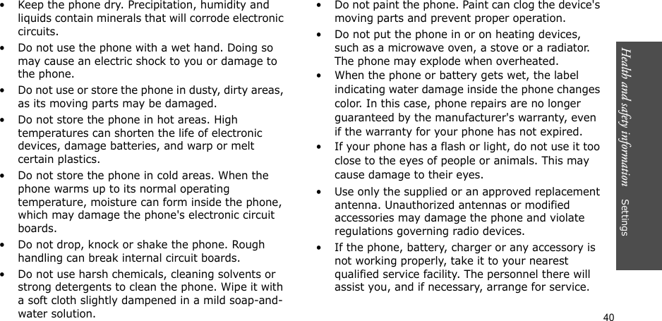 40Health and safety information    Settings• Keep the phone dry. Precipitation, humidity and liquids contain minerals that will corrode electronic circuits.• Do not use the phone with a wet hand. Doing so may cause an electric shock to you or damage to the phone.• Do not use or store the phone in dusty, dirty areas, as its moving parts may be damaged.• Do not store the phone in hot areas. High temperatures can shorten the life of electronic devices, damage batteries, and warp or melt certain plastics.• Do not store the phone in cold areas. When the phone warms up to its normal operating temperature, moisture can form inside the phone, which may damage the phone&apos;s electronic circuit boards.• Do not drop, knock or shake the phone. Rough handling can break internal circuit boards.• Do not use harsh chemicals, cleaning solvents or strong detergents to clean the phone. Wipe it with a soft cloth slightly dampened in a mild soap-and-water solution.• Do not paint the phone. Paint can clog the device&apos;s moving parts and prevent proper operation.• Do not put the phone in or on heating devices, such as a microwave oven, a stove or a radiator. The phone may explode when overheated.• When the phone or battery gets wet, the label indicating water damage inside the phone changes color. In this case, phone repairs are no longer guaranteed by the manufacturer&apos;s warranty, even if the warranty for your phone has not expired. • If your phone has a flash or light, do not use it too close to the eyes of people or animals. This may cause damage to their eyes.• Use only the supplied or an approved replacement antenna. Unauthorized antennas or modified accessories may damage the phone and violate regulations governing radio devices.• If the phone, battery, charger or any accessory is not working properly, take it to your nearest qualified service facility. The personnel there will assist you, and if necessary, arrange for service.