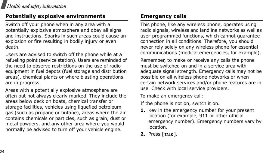 24Health and safety informationPotentially explosive environmentsSwitch off your phone when in any area with a potentially explosive atmosphere and obey all signs and instructions. Sparks in such areas could cause an explosion or fire resulting in bodily injury or even death.Users are advised to switch off the phone while at a refueling point (service station). Users are reminded of the need to observe restrictions on the use of radio equipment in fuel depots (fuel storage and distribution areas), chemical plants or where blasting operations are in progress.Areas with a potentially explosive atmosphere are often but not always clearly marked. They include the areas below deck on boats, chemical transfer or storage facilities, vehicles using liquefied petroleum gas (such as propane or butane), areas where the air contains chemicals or particles, such as grain, dust or metal powders, and any other area where you would normally be advised to turn off your vehicle engine.Emergency callsThis phone, like any wireless phone, operates using radio signals, wireless and landline networks as well as user-programmed functions, which cannot guarantee connection in all conditions. Therefore, you should never rely solely on any wireless phone for essential communications (medical emergencies, for example).Remember, to make or receive any calls the phone must be switched on and in a service area with adequate signal strength. Emergency calls may not be possible on all wireless phone networks or when certain network services and/or phone features are in use. Check with local service providers.To make an emergency call:If the phone is not on, switch it on.1.Key in the emergency number for your present location (for example, 911 or other official emergency number). Emergency numbers vary by location.2.Press [ ].