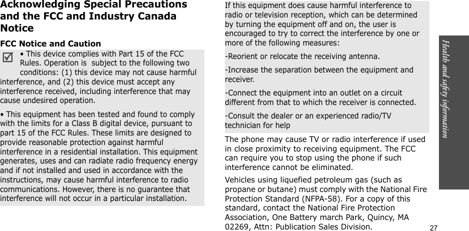 Health and safety information  27Acknowledging Special Precautions and the FCC and Industry Canada NoticeFCC Notice and CautionThe phone may cause TV or radio interference if used in close proximity to receiving equipment. The FCC can require you to stop using the phone if such interference cannot be eliminated.Vehicles using liquefied petroleum gas (such as propane or butane) must comply with the National Fire Protection Standard (NFPA-58). For a copy of this standard, contact the National Fire Protection Association, One Battery march Park, Quincy, MA 02269, Attn: Publication Sales Division.• This device complies with Part 15 of the FCC Rules. Operation is  subject to the following two conditions: (1) this device may not cause harmful interference, and (2) this device must accept any interference received, including interference that may cause undesired operation.• This equipment has been tested and found to comply with the limits for a Class B digital device, pursuant to part 15 of the FCC Rules. These limits are designed to provide reasonable protection against harmful interference in a residential installation. This equipment generates, uses and can radiate radio frequency energy and if not installed and used in accordance with the instructions, may cause harmful interference to radio communications. However, there is no guarantee that interference will not occur in a particular installation.If this equipment does cause harmful interference to radio or television reception, which can be determined by turning the equipment off and on, the user is encouraged to try to correct the interference by one or more of the following measures:-Reorient or relocate the receiving antenna.-Increase the separation between the equipment and receiver.-Connect the equipment into an outlet on a circuit different from that to which the receiver is connected.-Consult the dealer or an experienced radio/TV technician for help