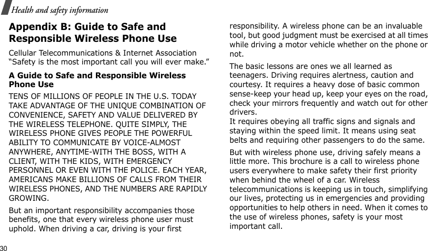 30Health and safety informationAppendix B: Guide to Safe and Responsible Wireless Phone UseCellular Telecommunications &amp; Internet Association “Safety is the most important call you will ever make.”A Guide to Safe and Responsible Wireless Phone UseTENS OF MILLIONS OF PEOPLE IN THE U.S. TODAY TAKE ADVANTAGE OF THE UNIQUE COMBINATION OF CONVENIENCE, SAFETY AND VALUE DELIVERED BY THE WIRELESS TELEPHONE. QUITE SIMPLY, THE WIRELESS PHONE GIVES PEOPLE THE POWERFUL ABILITY TO COMMUNICATE BY VOICE-ALMOST ANYWHERE, ANYTIME-WITH THE BOSS, WITH A CLIENT, WITH THE KIDS, WITH EMERGENCY PERSONNEL OR EVEN WITH THE POLICE. EACH YEAR, AMERICANS MAKE BILLIONS OF CALLS FROM THEIR WIRELESS PHONES, AND THE NUMBERS ARE RAPIDLY GROWING.But an important responsibility accompanies those benefits, one that every wireless phone user must uphold. When driving a car, driving is your first responsibility. A wireless phone can be an invaluable tool, but good judgment must be exercised at all times while driving a motor vehicle whether on the phone or not.The basic lessons are ones we all learned as teenagers. Driving requires alertness, caution and courtesy. It requires a heavy dose of basic common sense-keep your head up, keep your eyes on the road, check your mirrors frequently and watch out for other drivers. It requires obeying all traffic signs and signals and staying within the speed limit. It means using seat belts and requiring other passengers to do the same. But with wireless phone use, driving safely means a little more. This brochure is a call to wireless phone users everywhere to make safety their first priority when behind the wheel of a car. Wireless telecommunications is keeping us in touch, simplifying our lives, protecting us in emergencies and providing opportunities to help others in need. When it comes to the use of wireless phones, safety is your most important call.