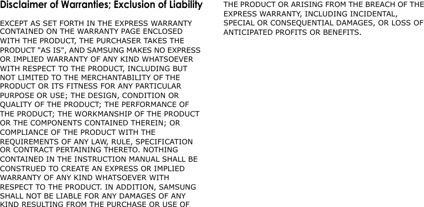 Disclaimer of Warranties; Exclusion of LiabilityEXCEPT AS SET FORTH IN THE EXPRESS WARRANTY CONTAINED ON THE WARRANTY PAGE ENCLOSED WITH THE PRODUCT, THE PURCHASER TAKES THE PRODUCT &quot;AS IS&quot;, AND SAMSUNG MAKES NO EXPRESS OR IMPLIED WARRANTY OF ANY KIND WHATSOEVER WITH RESPECT TO THE PRODUCT, INCLUDING BUT NOT LIMITED TO THE MERCHANTABILITY OF THE PRODUCT OR ITS FITNESS FOR ANY PARTICULAR PURPOSE OR USE; THE DESIGN, CONDITION OR QUALITY OF THE PRODUCT; THE PERFORMANCE OF THE PRODUCT; THE WORKMANSHIP OF THE PRODUCT OR THE COMPONENTS CONTAINED THEREIN; OR COMPLIANCE OF THE PRODUCT WITH THE REQUIREMENTS OF ANY LAW, RULE, SPECIFICATION OR CONTRACT PERTAINING THERETO. NOTHING CONTAINED IN THE INSTRUCTION MANUAL SHALL BE CONSTRUED TO CREATE AN EXPRESS OR IMPLIED WARRANTY OF ANY KIND WHATSOEVER WITH RESPECT TO THE PRODUCT. IN ADDITION, SAMSUNG SHALL NOT BE LIABLE FOR ANY DAMAGES OF ANY KIND RESULTING FROM THE PURCHASE OR USE OF THE PRODUCT OR ARISING FROM THE BREACH OF THE EXPRESS WARRANTY, INCLUDING INCIDENTAL, SPECIAL OR CONSEQUENTIAL DAMAGES, OR LOSS OF ANTICIPATED PROFITS OR BENEFITS.