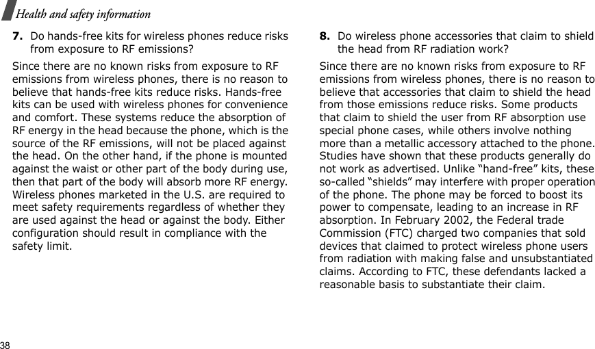 38Health and safety information7.Do hands-free kits for wireless phones reduce risks from exposure to RF emissions?Since there are no known risks from exposure to RF emissions from wireless phones, there is no reason to believe that hands-free kits reduce risks. Hands-free kits can be used with wireless phones for convenience and comfort. These systems reduce the absorption of RF energy in the head because the phone, which is the source of the RF emissions, will not be placed against the head. On the other hand, if the phone is mounted against the waist or other part of the body during use, then that part of the body will absorb more RF energy. Wireless phones marketed in the U.S. are required to meet safety requirements regardless of whether they are used against the head or against the body. Either configuration should result in compliance with the safety limit.8.Do wireless phone accessories that claim to shield the head from RF radiation work?Since there are no known risks from exposure to RF emissions from wireless phones, there is no reason to believe that accessories that claim to shield the head from those emissions reduce risks. Some products that claim to shield the user from RF absorption use special phone cases, while others involve nothing more than a metallic accessory attached to the phone. Studies have shown that these products generally do not work as advertised. Unlike “hand-free” kits, these so-called “shields” may interfere with proper operation of the phone. The phone may be forced to boost its power to compensate, leading to an increase in RF absorption. In February 2002, the Federal trade Commission (FTC) charged two companies that sold devices that claimed to protect wireless phone users from radiation with making false and unsubstantiated claims. According to FTC, these defendants lacked a reasonable basis to substantiate their claim.