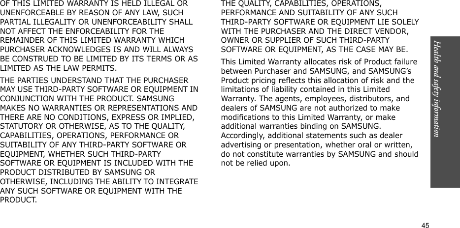 Health and safety information    45OF THIS LIMITED WARRANTY IS HELD ILLEGAL OR UNENFORCEABLE BY REASON OF ANY LAW, SUCH PARTIAL ILLEGALITY OR UNENFORCEABILITY SHALL NOT AFFECT THE ENFORCEABILITY FOR THE REMAINDER OF THIS LIMITED WARRANTY WHICH PURCHASER ACKNOWLEDGES IS AND WILL ALWAYS BE CONSTRUED TO BE LIMITED BY ITS TERMS OR AS LIMITED AS THE LAW PERMITS.THE PARTIES UNDERSTAND THAT THE PURCHASER MAY USE THIRD-PARTY SOFTWARE OR EQUIPMENT IN CONJUNCTION WITH THE PRODUCT. SAMSUNG MAKES NO WARRANTIES OR REPRESENTATIONS AND THERE ARE NO CONDITIONS, EXPRESS OR IMPLIED, STATUTORY OR OTHERWISE, AS TO THE QUALITY, CAPABILITIES, OPERATIONS, PERFORMANCE OR SUITABILITY OF ANY THIRD-PARTY SOFTWARE OR EQUIPMENT, WHETHER SUCH THIRD-PARTY SOFTWARE OR EQUIPMENT IS INCLUDED WITH THE PRODUCT DISTRIBUTED BY SAMSUNG OR OTHERWISE, INCLUDING THE ABILITY TO INTEGRATE ANY SUCH SOFTWARE OR EQUIPMENT WITH THE PRODUCT. THE QUALITY, CAPABILITIES, OPERATIONS, PERFORMANCE AND SUITABILITY OF ANY SUCH THIRD-PARTY SOFTWARE OR EQUIPMENT LIE SOLELY WITH THE PURCHASER AND THE DIRECT VENDOR, OWNER OR SUPPLIER OF SUCH THIRD-PARTY SOFTWARE OR EQUIPMENT, AS THE CASE MAY BE.This Limited Warranty allocates risk of Product failure between Purchaser and SAMSUNG, and SAMSUNG’s Product pricing reflects this allocation of risk and the limitations of liability contained in this Limited Warranty. The agents, employees, distributors, and dealers of SAMSUNG are not authorized to make modifications to this Limited Warranty, or make additional warranties binding on SAMSUNG. Accordingly, additional statements such as dealer advertising or presentation, whether oral or written, do not constitute warranties by SAMSUNG and should not be relied upon.