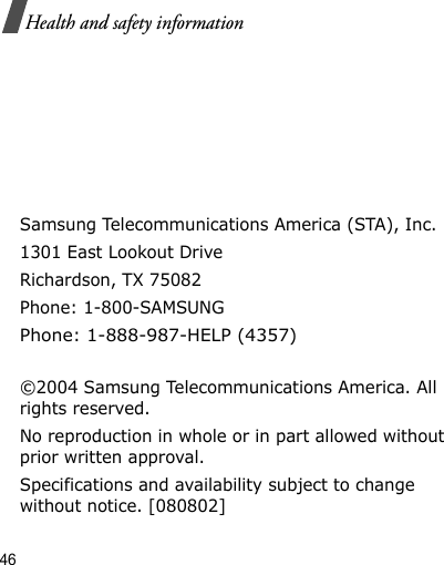 46Health and safety informationSamsung Telecommunications America (STA), Inc.1301 East Lookout DriveRichardson, TX 75082Phone: 1-800-SAMSUNGPhone: 1-888-987-HELP (4357) ©2004 Samsung Telecommunications America. All rights reserved.No reproduction in whole or in part allowed without prior written approval.Specifications and availability subject to change without notice. [080802]