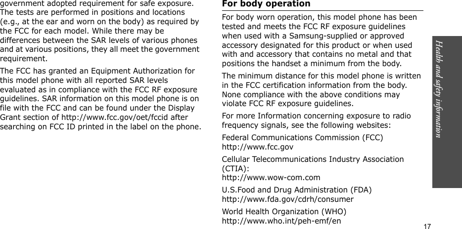 Health and safety information    17government adopted requirement for safe exposure. The tests are performed in positions and locations (e.g., at the ear and worn on the body) as required by the FCC for each model. While there may be differences between the SAR levels of various phones and at various positions, they all meet the government requirement.The FCC has granted an Equipment Authorization for this model phone with all reported SAR levels evaluated as in compliance with the FCC RF exposure guidelines. SAR information on this model phone is on file with the FCC and can be found under the Display Grant section of http://www.fcc.gov/oet/fccid after searching on FCC ID printed in the label on the phone.For body operationFor body worn operation, this model phone has been tested and meets the FCC RF exposure guidelines when used with a Samsung-supplied or approved accessory designated for this product or when used with and accessory that contains no metal and that positions the handset a minimum from the body.The minimum distance for this model phone is written in the FCC certification information from the body. None compliance with the above conditions may violate FCC RF exposure guidelines.For more Information concerning exposure to radio frequency signals, see the following websites:Federal Communications Commission (FCC)http://www.fcc.govCellular Telecommunications Industry Association (CTIA):http://www.wow-com.comU.S.Food and Drug Administration (FDA)http://www.fda.gov/cdrh/consumerWorld Health Organization (WHO)http://www.who.int/peh-emf/en