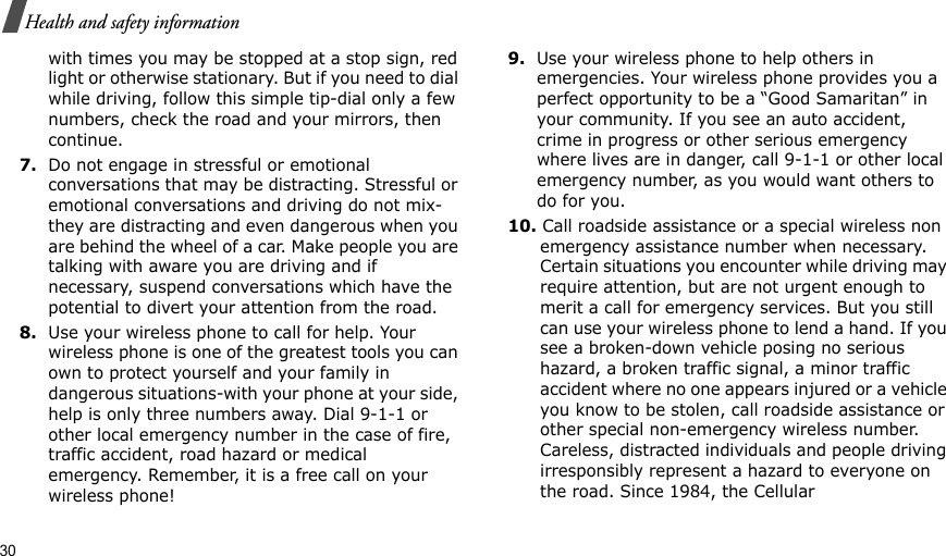 30Health and safety informationwith times you may be stopped at a stop sign, red light or otherwise stationary. But if you need to dial while driving, follow this simple tip-dial only a few numbers, check the road and your mirrors, then continue.7.Do not engage in stressful or emotional conversations that may be distracting. Stressful or emotional conversations and driving do not mix-they are distracting and even dangerous when you are behind the wheel of a car. Make people you are talking with aware you are driving and if necessary, suspend conversations which have the potential to divert your attention from the road.8.Use your wireless phone to call for help. Your wireless phone is one of the greatest tools you can own to protect yourself and your family in dangerous situations-with your phone at your side, help is only three numbers away. Dial 9-1-1 or other local emergency number in the case of fire, traffic accident, road hazard or medical emergency. Remember, it is a free call on your wireless phone!9.Use your wireless phone to help others in emergencies. Your wireless phone provides you a perfect opportunity to be a “Good Samaritan” in your community. If you see an auto accident, crime in progress or other serious emergency where lives are in danger, call 9-1-1 or other local emergency number, as you would want others to do for you.10. Call roadside assistance or a special wireless non emergency assistance number when necessary. Certain situations you encounter while driving may require attention, but are not urgent enough to merit a call for emergency services. But you still can use your wireless phone to lend a hand. If you see a broken-down vehicle posing no serious hazard, a broken traffic signal, a minor traffic accident where no one appears injured or a vehicle you know to be stolen, call roadside assistance or other special non-emergency wireless number. Careless, distracted individuals and people driving irresponsibly represent a hazard to everyone on the road. Since 1984, the Cellular 