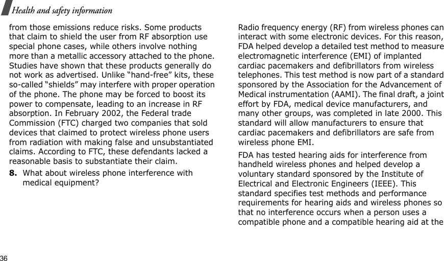 36Health and safety informationfrom those emissions reduce risks. Some products that claim to shield the user from RF absorption use special phone cases, while others involve nothing more than a metallic accessory attached to the phone. Studies have shown that these products generally do not work as advertised. Unlike “hand-free” kits, these so-called “shields” may interfere with proper operation of the phone. The phone may be forced to boost its power to compensate, leading to an increase in RF absorption. In February 2002, the Federal trade Commission (FTC) charged two companies that sold devices that claimed to protect wireless phone users from radiation with making false and unsubstantiated claims. According to FTC, these defendants lacked a reasonable basis to substantiate their claim.8.What about wireless phone interference with medical equipment?Radio frequency energy (RF) from wireless phones can interact with some electronic devices. For this reason, FDA helped develop a detailed test method to measure electromagnetic interference (EMI) of implanted cardiac pacemakers and defibrillators from wireless telephones. This test method is now part of a standard sponsored by the Association for the Advancement of Medical instrumentation (AAMI). The final draft, a joint effort by FDA, medical device manufacturers, and many other groups, was completed in late 2000. This standard will allow manufacturers to ensure that cardiac pacemakers and defibrillators are safe from wireless phone EMI.FDA has tested hearing aids for interference from handheld wireless phones and helped develop a voluntary standard sponsored by the Institute of Electrical and Electronic Engineers (IEEE). This standard specifies test methods and performance requirements for hearing aids and wireless phones so that no interference occurs when a person uses a compatible phone and a compatible hearing aid at the 