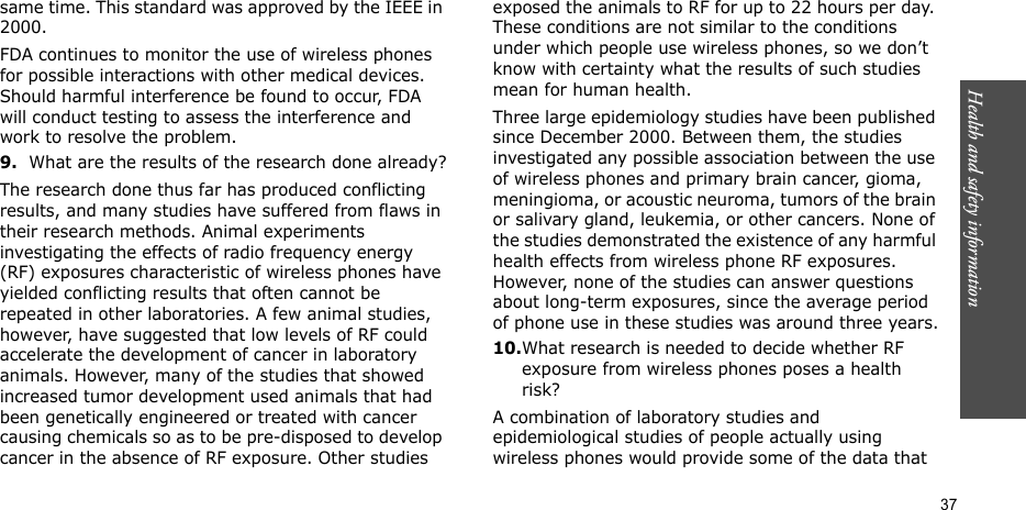 Health and safety information    37same time. This standard was approved by the IEEE in 2000.FDA continues to monitor the use of wireless phones for possible interactions with other medical devices. Should harmful interference be found to occur, FDA will conduct testing to assess the interference and work to resolve the problem.9.What are the results of the research done already?The research done thus far has produced conflicting results, and many studies have suffered from flaws in their research methods. Animal experiments investigating the effects of radio frequency energy (RF) exposures characteristic of wireless phones have yielded conflicting results that often cannot be repeated in other laboratories. A few animal studies, however, have suggested that low levels of RF could accelerate the development of cancer in laboratory animals. However, many of the studies that showed increased tumor development used animals that had been genetically engineered or treated with cancer causing chemicals so as to be pre-disposed to develop cancer in the absence of RF exposure. Other studies exposed the animals to RF for up to 22 hours per day. These conditions are not similar to the conditions under which people use wireless phones, so we don’t know with certainty what the results of such studies mean for human health.Three large epidemiology studies have been published since December 2000. Between them, the studies investigated any possible association between the use of wireless phones and primary brain cancer, gioma, meningioma, or acoustic neuroma, tumors of the brain or salivary gland, leukemia, or other cancers. None of the studies demonstrated the existence of any harmful health effects from wireless phone RF exposures. However, none of the studies can answer questions about long-term exposures, since the average period of phone use in these studies was around three years.10.What research is needed to decide whether RF exposure from wireless phones poses a health risk?A combination of laboratory studies and epidemiological studies of people actually using wireless phones would provide some of the data that 