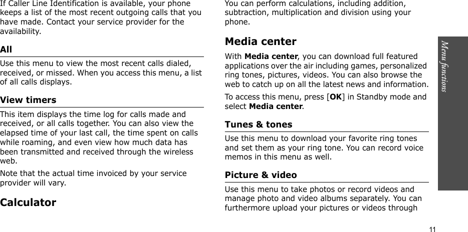 Menu functions    11If Caller Line Identification is available, your phone keeps a list of the most recent outgoing calls that you have made. Contact your service provider for the availability.All Use this menu to view the most recent calls dialed, received, or missed. When you access this menu, a list of all calls displays.View timersThis item displays the time log for calls made and received, or all calls together. You can also view the elapsed time of your last call, the time spent on calls while roaming, and even view how much data has been transmitted and received through the wireless web.Note that the actual time invoiced by your service provider will vary.CalculatorYou can perform calculations, including addition, subtraction, multiplication and division using your phone.Media centerWith Media center, you can download full featured applications over the air including games, personalized ring tones, pictures, videos. You can also browse the web to catch up on all the latest news and information.To access this menu, press [OK] in Standby mode and select Media center.Tunes &amp; tonesUse this menu to download your favorite ring tones and set them as your ring tone. You can record voice memos in this menu as well.Picture &amp; videoUse this menu to take photos or record videos and manage photo and video albums separately. You can furthermore upload your pictures or videos through 