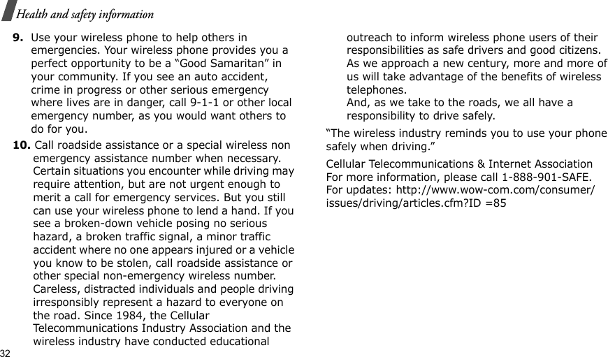 32Health and safety information9.Use your wireless phone to help others in emergencies. Your wireless phone provides you a perfect opportunity to be a “Good Samaritan” in your community. If you see an auto accident, crime in progress or other serious emergency where lives are in danger, call 9-1-1 or other local emergency number, as you would want others to do for you.10. Call roadside assistance or a special wireless non emergency assistance number when necessary. Certain situations you encounter while driving may require attention, but are not urgent enough to merit a call for emergency services. But you still can use your wireless phone to lend a hand. If you see a broken-down vehicle posing no serious hazard, a broken traffic signal, a minor traffic accident where no one appears injured or a vehicle you know to be stolen, call roadside assistance or other special non-emergency wireless number. Careless, distracted individuals and people driving irresponsibly represent a hazard to everyone on the road. Since 1984, the Cellular Telecommunications Industry Association and the wireless industry have conducted educational outreach to inform wireless phone users of their responsibilities as safe drivers and good citizens. As we approach a new century, more and more of us will take advantage of the benefits of wireless telephones. And, as we take to the roads, we all have a responsibility to drive safely.“The wireless industry reminds you to use your phone safely when driving.”Cellular Telecommunications &amp; Internet Association For more information, please call 1-888-901-SAFE. For updates: http://www.wow-com.com/consumer/issues/driving/articles.cfm?ID =85