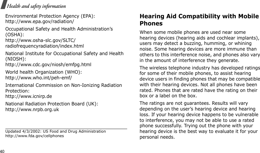 40Health and safety informationEnvironmental Protection Agency (EPA):http://www.epa.gov/radiation/Occupational Safety and Health Administration’s (OSHA):http://www.osha-slc.gov/SLTC/radiofrequencyradiation/index.htmlNational Institute for Occupational Safety and Health (NIOSH):http://www.cdc.gov/niosh/emfpg.htmlWorld health Organization (WHO):http://www.who.int/peh-emf/International Commission on Non-Ionizing Radiation Protection:http://www.icnirp.deNational Radiation Protection Board (UK):http://www.nrpb.org.ukUpdated 4/3/2002: US Food and Drug Administration http://www.fda.gov/cellphonesHearing Aid Compatibility with Mobile PhonesWhen some mobile phones are used near some hearing devices (hearing aids and cochlear implants), users may detect a buzzing, humming, or whining noise. Some hearing devices are more immune than others to this interference noise, and phones also vary in the amount of interference they generate.The wireless telephone industry has developed ratings for some of their mobile phones, to assist hearing device users in finding phones that may be compatible with their hearing devices. Not all phones have been rated. Phones that are rated have the rating on their box or a label on the box.The ratings are not guarantees. Results will vary depending on the user’s hearing device and hearing loss. If your hearing device happens to be vulnerable to interference, you may not be able to use a rated phone successfully. Trying out the phone with your hearing device is the best way to evaluate it for your personal needs.