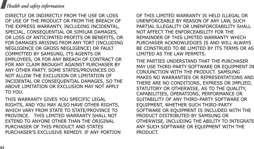 44Health and safety informationDIRECTLY OR INDIRECTLY FROM THE USE OR LOSS OF USE OF THE PRODUCT OR FROM THE BREACH OF THE EXPRESS WARRANTY, INCLUDING INCIDENTAL, SPECIAL, CONSEQUENTIAL OR SIMILAR DAMAGES, OR LOSS OF ANTICIPATED PROFITS OR BENEFITS, OR FOR DAMAGES ARISING FROM ANY TORT (INCLUDING NEGLIGENCE OR GROSS NEGLIGENCE) OR FAULT COMMITTED BY SAMSUNG, ITS AGENTS OR EMPLOYEES, OR FOR ANY BREACH OF CONTRACT OR FOR ANY CLAIM BROUGHT AGAINST PURCHASER BY ANY OTHER PARTY. SOME STATES/PROVINCES DO NOT ALLOW THE EXCLUSION OR LIMITATION OF INCIDENTAL OR CONSEQUENTIAL DAMAGES, SO THE ABOVE LIMITATION OR EXCLUSION MAY NOT APPLY TO YOU. THIS WARRANTY GIVES YOU SPECIFIC LEGAL RIGHTS, AND YOU MAY ALSO HAVE OTHER RIGHTS, WHICH VARY FROM STATE TO STATE/PROVINCE TO PROVINCE.   THIS LIMITED WARRANTY SHALL NOT EXTEND TO ANYONE OTHER THAN THE ORIGINAL PURCHASER OF THIS PRODUCT AND STATES PURCHASER’S EXCLUSIVE REMEDY. IF ANY PORTION OF THIS LIMITED WARRANTY IS HELD ILLEGAL OR UNENFORCEABLE BY REASON OF ANY LAW, SUCH PARTIAL ILLEGALITY OR UNENFORCEABILITY SHALL NOT AFFECT THE ENFORCEABILITY FOR THE REMAINDER OF THIS LIMITED WARRANTY WHICH PURCHASER ACKNOWLEDGES IS AND WILL ALWAYS BE CONSTRUED TO BE LIMITED BY ITS TERMS OR AS LIMITED AS THE LAW PERMITS.THE PARTIES UNDERSTAND THAT THE PURCHASER MAY USE THIRD-PARTY SOFTWARE OR EQUIPMENT IN CONJUNCTION WITH THE PRODUCT. SAMSUNG MAKES NO WARRANTIES OR REPRESENTATIONS AND THERE ARE NO CONDITIONS, EXPRESS OR IMPLIED, STATUTORY OR OTHERWISE, AS TO THE QUALITY, CAPABILITIES, OPERATIONS, PERFORMANCE OR SUITABILITY OF ANY THIRD-PARTY SOFTWARE OR EQUIPMENT, WHETHER SUCH THIRD-PARTY SOFTWARE OR EQUIPMENT IS INCLUDED WITH THE PRODUCT DISTRIBUTED BY SAMSUNG OR OTHERWISE, INCLUDING THE ABILITY TO INTEGRATE ANY SUCH SOFTWARE OR EQUIPMENT WITH THE PRODUCT. 