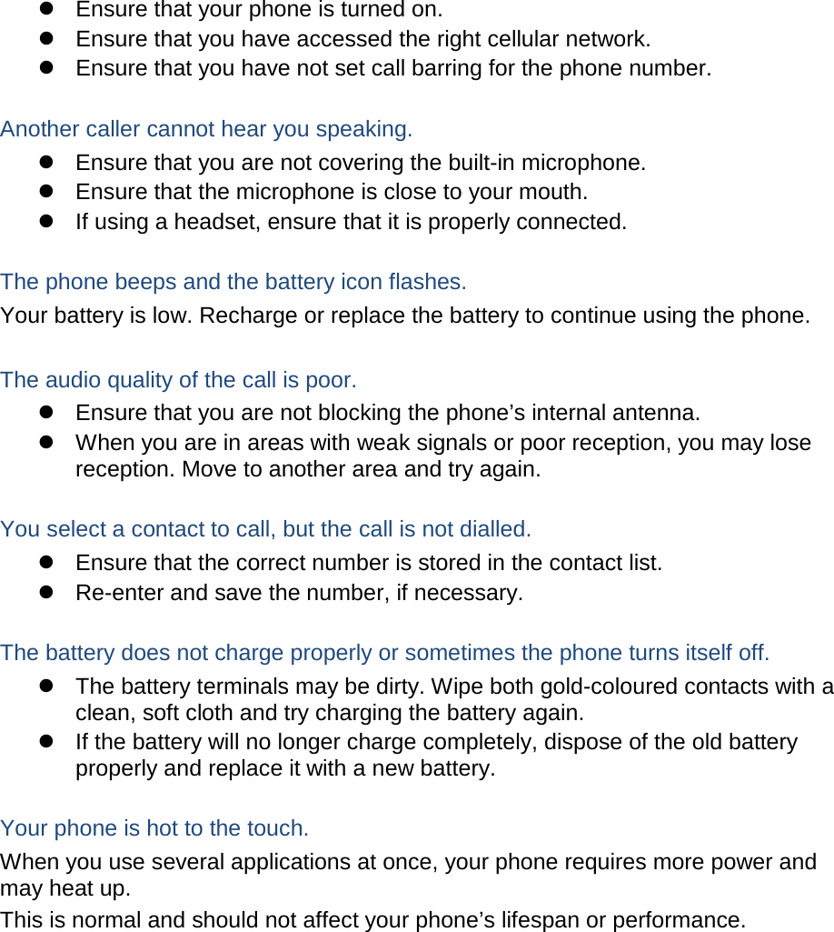  Ensure that your phone is turned on.  Ensure that you have accessed the right cellular network.  Ensure that you have not set call barring for the phone number.  Another caller cannot hear you speaking.  Ensure that you are not covering the built-in microphone.  Ensure that the microphone is close to your mouth.  If using a headset, ensure that it is properly connected.  The phone beeps and the battery icon flashes. Your battery is low. Recharge or replace the battery to continue using the phone.  The audio quality of the call is poor.  Ensure that you are not blocking the phone’s internal antenna.  When you are in areas with weak signals or poor reception, you may lose reception. Move to another area and try again.  You select a contact to call, but the call is not dialled.  Ensure that the correct number is stored in the contact list.  Re-enter and save the number, if necessary.  The battery does not charge properly or sometimes the phone turns itself off.  The battery terminals may be dirty. Wipe both gold-coloured contacts with a clean, soft cloth and try charging the battery again.  If the battery will no longer charge completely, dispose of the old battery properly and replace it with a new battery.  Your phone is hot to the touch. When you use several applications at once, your phone requires more power and may heat up. This is normal and should not affect your phone’s lifespan or performance.           