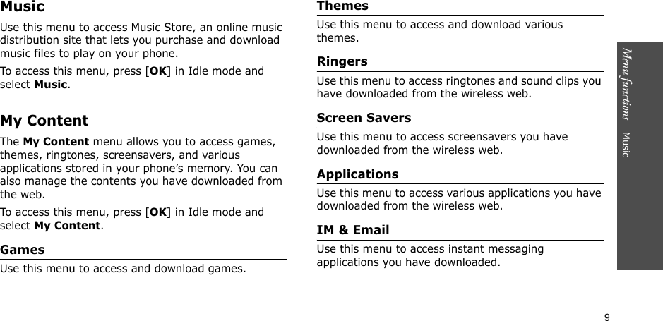 9Menu functions    MusicMusicUse this menu to access Music Store, an online music distribution site that lets you purchase and download music files to play on your phone.To access this menu, press [OK] in Idle mode and select Music.My ContentThe My Content menu allows you to access games, themes, ringtones, screensavers, and various applications stored in your phone’s memory. You can also manage the contents you have downloaded from the web.To access this menu, press [OK] in Idle mode and select My Content.GamesUse this menu to access and download games.ThemesUse this menu to access and download various themes.RingersUse this menu to access ringtones and sound clips you have downloaded from the wireless web.Screen SaversUse this menu to access screensavers you have downloaded from the wireless web.ApplicationsUse this menu to access various applications you have downloaded from the wireless web. IM &amp; EmailUse this menu to access instant messaging applications you have downloaded.