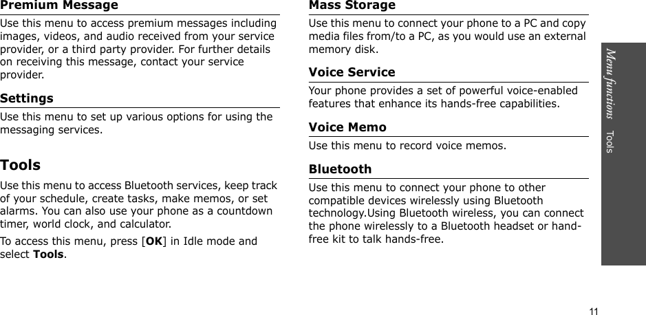 11Menu functions    Too lsPremium MessageUse this menu to access premium messages including images, videos, and audio received from your service provider, or a third party provider. For further details on receiving this message, contact your service provider.SettingsUse this menu to set up various options for using the messaging services.ToolsUse this menu to access Bluetooth services, keep track of your schedule, create tasks, make memos, or set alarms. You can also use your phone as a countdown timer, world clock, and calculator.To access this menu, press [OK] in Idle mode and select Tools.Mass StorageUse this menu to connect your phone to a PC and copy media files from/to a PC, as you would use an external memory disk.Voice ServiceYour phone provides a set of powerful voice-enabled features that enhance its hands-free capabilities.Voice Memo Use this menu to record voice memos.BluetoothUse this menu to connect your phone to other compatible devices wirelessly using Bluetooth technology.Using Bluetooth wireless, you can connect the phone wirelessly to a Bluetooth headset or hand-free kit to talk hands-free.