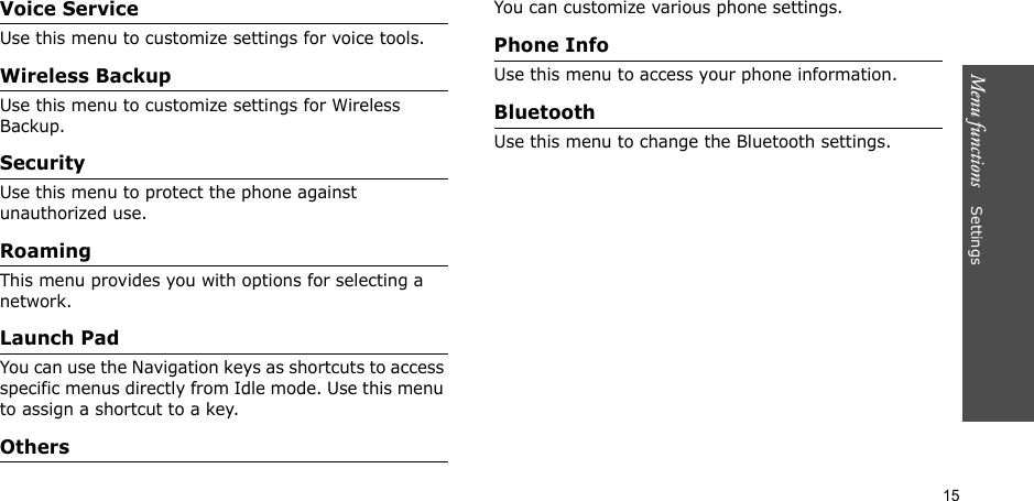 15Menu functions    SettingsVoice ServiceUse this menu to customize settings for voice tools.Wireless BackupUse this menu to customize settings for Wireless Backup.SecurityUse this menu to protect the phone against unauthorized use.RoamingThis menu provides you with options for selecting a network.Launch PadYou can use the Navigation keys as shortcuts to access specific menus directly from Idle mode. Use this menu to assign a shortcut to a key.OthersYou can customize various phone settings.Phone InfoUse this menu to access your phone information.BluetoothUse this menu to change the Bluetooth settings.