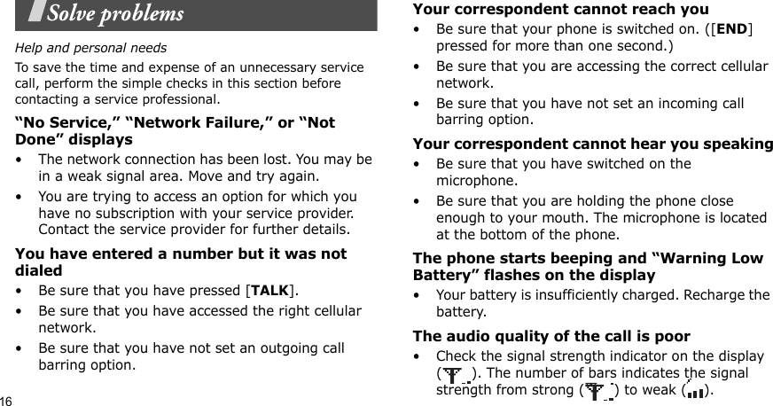 16Solve problemsHelp and personal needsTo save the time and expense of an unnecessary service call, perform the simple checks in this section before contacting a service professional.“No Service,” “Network Failure,” or “Not Done” displays• The network connection has been lost. You may be in a weak signal area. Move and try again.• You are trying to access an option for which you have no subscription with your service provider. Contact the service provider for further details.You have entered a number but it was not dialed• Be sure that you have pressed [TALK].• Be sure that you have accessed the right cellular network.• Be sure that you have not set an outgoing call barring option.Your correspondent cannot reach you• Be sure that your phone is switched on. ([END] pressed for more than one second.)• Be sure that you are accessing the correct cellular network.• Be sure that you have not set an incoming call barring option.Your correspondent cannot hear you speaking• Be sure that you have switched on the microphone.• Be sure that you are holding the phone close enough to your mouth. The microphone is located at the bottom of the phone.The phone starts beeping and “Warning Low Battery” flashes on the display• Your battery is insufficiently charged. Recharge the battery.The audio quality of the call is poor• Check the signal strength indicator on the display ( ). The number of bars indicates the signal strength from strong ( ) to weak ( ).