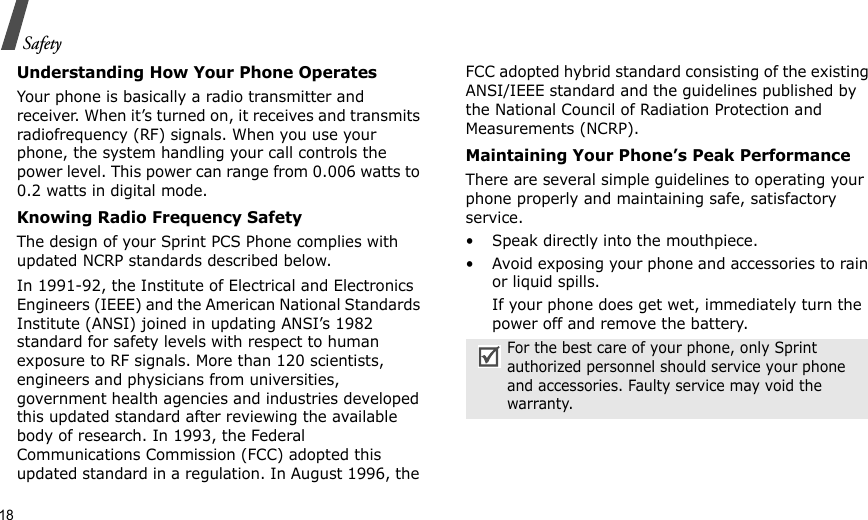 18SafetyUnderstanding How Your Phone OperatesYour phone is basically a radio transmitter and receiver. When it’s turned on, it receives and transmits radiofrequency (RF) signals. When you use your phone, the system handling your call controls the power level. This power can range from 0.006 watts to 0.2 watts in digital mode.Knowing Radio Frequency SafetyThe design of your Sprint PCS Phone complies with updated NCRP standards described below.In 1991-92, the Institute of Electrical and Electronics Engineers (IEEE) and the American National Standards Institute (ANSI) joined in updating ANSI’s 1982 standard for safety levels with respect to human exposure to RF signals. More than 120 scientists, engineers and physicians from universities, government health agencies and industries developed this updated standard after reviewing the available body of research. In 1993, the Federal Communications Commission (FCC) adopted this updated standard in a regulation. In August 1996, the FCC adopted hybrid standard consisting of the existing ANSI/IEEE standard and the guidelines published by the National Council of Radiation Protection and Measurements (NCRP).Maintaining Your Phone’s Peak PerformanceThere are several simple guidelines to operating your phone properly and maintaining safe, satisfactory service.• Speak directly into the mouthpiece.• Avoid exposing your phone and accessories to rain or liquid spills.If your phone does get wet, immediately turn the power off and remove the battery.For the best care of your phone, only Sprint authorized personnel should service your phone and accessories. Faulty service may void the warranty.