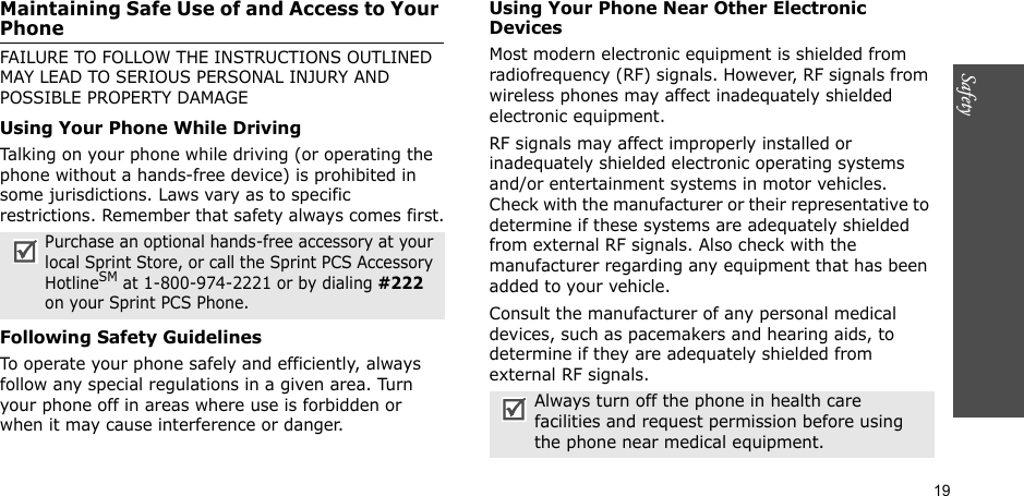 19SafetyMaintaining Safe Use of and Access to Your PhoneFAILURE TO FOLLOW THE INSTRUCTIONS OUTLINED MAY LEAD TO SERIOUS PERSONAL INJURY AND POSSIBLE PROPERTY DAMAGEUsing Your Phone While DrivingTalking on your phone while driving (or operating the phone without a hands-free device) is prohibited in some jurisdictions. Laws vary as to specific restrictions. Remember that safety always comes first.Following Safety GuidelinesTo operate your phone safely and efficiently, always follow any special regulations in a given area. Turn your phone off in areas where use is forbidden or when it may cause interference or danger.Using Your Phone Near Other Electronic DevicesMost modern electronic equipment is shielded from radiofrequency (RF) signals. However, RF signals from wireless phones may affect inadequately shielded electronic equipment.RF signals may affect improperly installed or inadequately shielded electronic operating systems and/or entertainment systems in motor vehicles. Check with the manufacturer or their representative to determine if these systems are adequately shielded from external RF signals. Also check with the manufacturer regarding any equipment that has been added to your vehicle.Consult the manufacturer of any personal medical devices, such as pacemakers and hearing aids, to determine if they are adequately shielded from external RF signals.Purchase an optional hands-free accessory at your local Sprint Store, or call the Sprint PCS Accessory HotlineSM at 1-800-974-2221 or by dialing #222 on your Sprint PCS Phone.Always turn off the phone in health care facilities and request permission before using the phone near medical equipment.