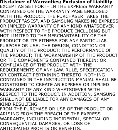 Disclaimer of Warranties; Exclusion of LiabilityEXCEPT AS SET FORTH IN THE EXPRESS WARRANTY CONTAINED ON THE WARRANTY PAGE ENCLOSED WITH THE PRODUCT, THE PURCHASER TAKES THE PRODUCT &quot;AS IS&quot;, AND SAMSUNG MAKES NO EXPRESS OR IMPLIED WARRANTY OF ANY KIND WHATSOEVER WITH RESPECT TO THE PRODUCT, INCLUDING BUT NOT LIMITED TO THE MERCHANTABILITY OF THE PRODUCT OR ITS FITNESS FOR ANY PARTICULAR PURPOSE OR USE; THE DESIGN, CONDITION OR QUALITY OF THE PRODUCT; THE PERFORMANCE OF THE PRODUCT; THE WORKMANSHIP OF THE PRODUCT OR THE COMPONENTS CONTAINED THEREIN; OR COMPLIANCE OF THE PRODUCT WITH THE REQUIREMENTS OF ANY LAW, RULE, SPECIFICATION OR CONTRACT PERTAINING THERETO. NOTHING CONTAINED IN THE INSTRUCTION MANUAL SHALL BE CONSTRUED TO CREATE AN EXPRESS OR IMPLIED WARRANTY OF ANY KIND WHATSOEVER WITH RESPECT TO THE PRODUCT. IN ADDITION, SAMSUNG SHALL NOT BE LIABLE FOR ANY DAMAGES OF ANY KIND RESULTINGFROM THE PURCHASE OR USE OF THE PRODUCT OR ARISING FROM THE BREACH OF THE EXPRESS WARRANTY, INCLUDING INCIDENTAL, SPECIAL OR CONSEQUENTIAL DAMAGES, OR LOSS OF ANTICIPATED PROFITS OR BENEFITS.
