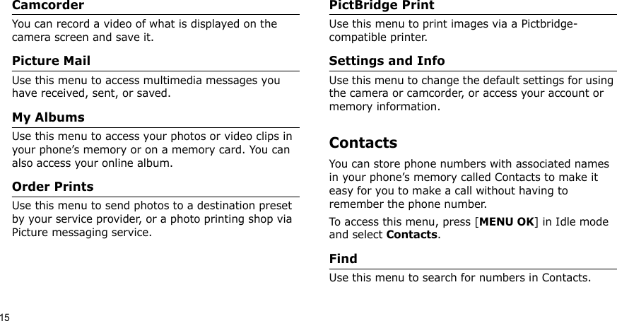 15CamcorderYou can record a video of what is displayed on the camera screen and save it.Picture MailUse this menu to access multimedia messages you have received, sent, or saved.My AlbumsUse this menu to access your photos or video clips in your phone’s memory or on a memory card. You can also access your online album.Order PrintsUse this menu to send photos to a destination preset by your service provider, or a photo printing shop via Picture messaging service.PictBridge PrintUse this menu to print images via a Pictbridge-compatible printer. Settings and InfoUse this menu to change the default settings for using the camera or camcorder, or access your account or memory information. ContactsYou can store phone numbers with associated names in your phone’s memory called Contacts to make it easy for you to make a call without having to remember the phone number.To access this menu, press [MENU OK] in Idle mode and select Contacts.FindUse this menu to search for numbers in Contacts.