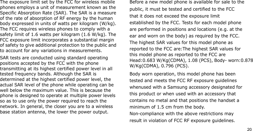20The exposure limit set by the FCC for wireless mobile phones employs a unit of measurement known as the Specific Absorption Rate (SAR). The SAR is a measure of the rate of absorption of RF energy by the human body expressed in units of watts per kilogram (W/kg). The FCC requires wireless phones to comply with a safety limit of 1.6 watts per kilogram (1.6 W/kg). The FCC exposure limit incorporates a substantial margin of safety to give additional protection to the public and to account for any variations in measurements.SAR tests are conducted using standard operating positions accepted by the FCC with the phone transmitting at its highest certified power level in all tested frequency bands. Although the SAR is determined at the highest certified power level, the actual SAR level of the phone while operating can be well below the maximum value. This is because the phone is designed to operate at multiple power levels so as to use only the power required to reach the network. In general, the closer you are to a wireless base station antenna, the lower the power output.Before a new model phone is available for sale to thepublic, it must be tested and certified to the FCCthat it does not exceed the exposure limitestablished by the FCC. Tests for each model phoneare performed in positions and locations (e.g. at theear and worn on the body) as required by the FCC.The highest SAR values for this model phone asreported to the FCC are:The highest SAR values for this model phone as reported to the FCC are Head:0.683 W/Kg(CDMA), 1.08 (PCS), Body- worn:0.878 W/Kg(CDMA), 0.796 (PCS).Body worn operation, this model phone has beentested and meets the FCC RF exposure guidelineswhenused with a Samsung accessory designated forthis product or when used with an accessory thatcontains no metal and that positions the handset aminimum of 1.5 cm from the body.Non-compliance with the above restrictions mayresult in violation of FCC RF exposure guidelines.