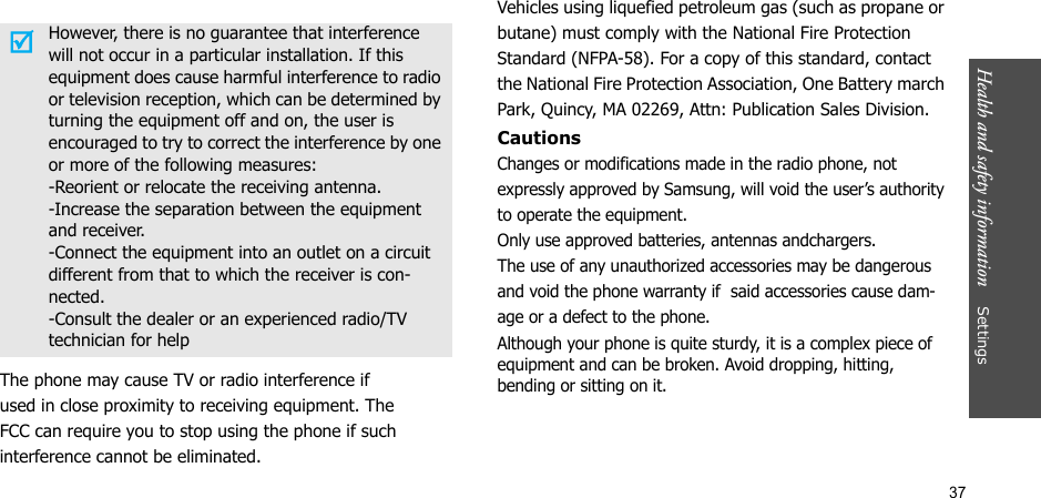 37Health and safety information    SettingsThe phone may cause TV or radio interference ifused in close proximity to receiving equipment. TheFCC can require you to stop using the phone if suchinterference cannot be eliminated.Vehicles using liquefied petroleum gas (such as propane or butane) must comply with the National Fire Protection Standard (NFPA-58). For a copy of this standard, contact the National Fire Protection Association, One Battery march Park, Quincy, MA 02269, Attn: Publication Sales Division.CautionsChanges or modifications made in the radio phone, not expressly approved by Samsung, will void the user’s authority to operate the equipment. Only use approved batteries, antennas andchargers. The use of any unauthorized accessories may be dangerous and void the phone warranty if  said accessories cause dam-age or a defect to the phone.Although your phone is quite sturdy, it is a complex piece of equipment and can be broken. Avoid dropping, hitting, bending or sitting on it.However, there is no guarantee that interference will not occur in a particular installation. If this equipment does cause harmful interference to radio or television reception, which can be determined by turning the equipment off and on, the user is encouraged to try to correct the interference by one or more of the following measures:-Reorient or relocate the receiving antenna.-Increase the separation between the equipment and receiver.-Connect the equipment into an outlet on a circuit different from that to which the receiver is con-nected.-Consult the dealer or an experienced radio/TV technician for help