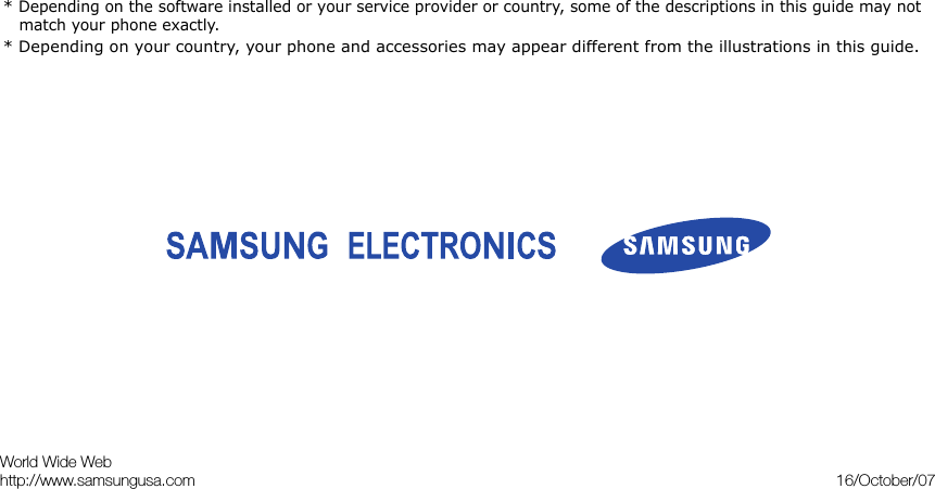 * Depending on the software installed or your service provider or country, some of the descriptions in this guide may not match your phone exactly.* Depending on your country, your phone and accessories may appear different from the illustrations in this guide.World Wide Webhttp://www.samsungusa.com 16/October/07