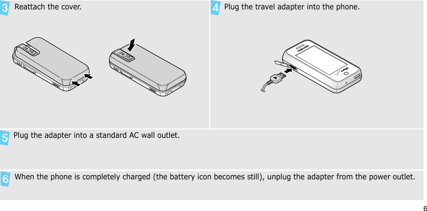 6 Reattach the cover. Plug the travel adapter into the phone.  Plug the adapter into a standard AC wall outlet. When the phone is completely charged (the battery icon becomes still), unplug the adapter from the power outlet.