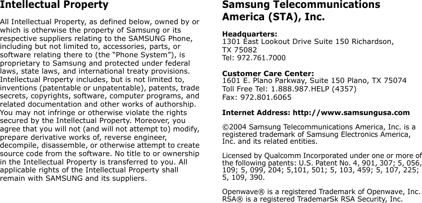 Intellectual PropertyAll Intellectual Property, as defined below, owned by or which is otherwise the property of Samsung or its respective suppliers relating to the SAMSUNG Phone, including but not limited to, accessories, parts, or software relating there to (the “Phone System”), is proprietary to Samsung and protected under federal laws, state laws, and international treaty provisions. Intellectual Property includes, but is not limited to, inventions (patentable or unpatentable), patents, trade secrets, copyrights, software, computer programs, and related documentation and other works of authorship. You may not infringe or otherwise violate the rights secured by the Intellectual Property. Moreover, you agree that you will not (and will not attempt to) modify, prepare derivative works of, reverse engineer, decompile, disassemble, or otherwise attempt to create source code from the software. No title to or ownership in the Intellectual Property is transferred to you. All applicable rights of the Intellectual Property shall remain with SAMSUNG and its suppliers.Samsung Telecommunications America (STA), Inc.Headquarters:1301 East Lookout Drive Suite 150 Richardson, TX 75082 Tel: 972.761.7000 Customer Care Center:1601 E. Plano Parkway, Suite 150 Plano, TX 75074Toll Free Tel: 1.888.987.HELP (4357)Fax: 972.801.6065Internet Address: http://www.samsungusa.com©2004 Samsung Telecommunications America, Inc. is a registered trademark of Samsung Electronics America, Inc. and its related entities.Licensed by Qualcomm Incorporated under one or more of the following patents: U.S. Patent No. 4, 901, 307; 5, 056, 109; 5, 099, 204; 5,101, 501; 5, 103, 459; 5, 107, 225; 5, 109, 390.Openwave® is a registered Trademark of Openwave, Inc.RSA® is a registered TrademarSk RSA Security, Inc.