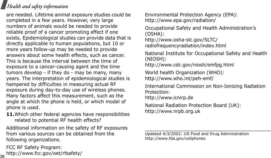 38Health and safety informationare needed. Lifetime animal exposure studies could be completed in a few years. However, very large numbers of animals would be needed to provide reliable proof of a cancer promoting effect if one exists. Epidemiological studies can provide data that is directly applicable to human populations, but 10 or more years follow-up may be needed to provide answers about some health effects, such as cancer. This is because the interval between the time of exposure to a cancer-causing agent and the time tumors develop - if they do - may be many, many years. The interpretation of epidemiological studies is hampered by difficulties in measuring actual RF exposure during day-to-day use of wireless phones. Many factors affect this measurement, such as the angle at which the phone is held, or which model of phone is used.11.Which other federal agencies have responsibilities related to potential RF health effects?Additional information on the safety of RF exposures from various sources can be obtained from the following organizations.FCC RF Safety Program:http://www.fcc.gov/oet/rfsafety/Environmental Protection Agency (EPA):http://www.epa.gov/radiation/Occupational Safety and Health Administration’s (OSHA):http://www.osha-slc.gov/SLTC/radiofrequencyradiation/index.htmlNational Institute for Occupational Safety and Health (NIOSH):http://www.cdc.gov/niosh/emfpg.htmlWorld health Organization (WHO):http://www.who.int/peh-emf/International Commission on Non-Ionizing Radiation Protection:http://www.icnirp.deNational Radiation Protection Board (UK):http://www.nrpb.org.ukUpdated 4/3/2002: US Food and Drug Administration http://www.fda.gov/cellphones