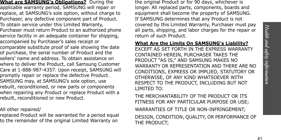 Health and safety information    41What are SAMSUNG’s Obligations?  During the applicable warranty period, SAMSUNG will repair or replace, at SAMSUNG’s sole option, without charge to Purchaser, any defective component part of Product. To obtain service under this Limited Warranty, Purchaser must return Product to an authorized phone service facility in an adequate container for shipping, accompanied by Purchaser’s sales receipt or comparable substitute proof of sale showing the date of purchase, the serial number of Product and the sellers’ name and address. To obtain assistance on where to deliver the Product, call Samsung Customer Care at 1-888-987-4357. Upon receipt, SAMSUNG will promptly repair or replace the defective Product. SAMSUNG may, at SAMSUNG’s sole option, use rebuilt, reconditioned, or new parts or components when repairing any Product or replace Product with a rebuilt, reconditioned or new Product.  All other repaired/replaced Product will be warranted for a period equal to the remainder of the original Limited Warranty on the original Product or for 90 days, whichever is longer. All replaced parts, components, boards and equipment shall become the property of SAMSUNG. If SAMSUNG determines that any Product is not covered by this Limited Warranty, Purchaser must pay all parts, shipping, and labor charges for the repair or return of such Product. What Are the Limits On SAMSUNG’s Liability? EXCEPT AS SET FORTH IN THE EXPRESS WARRANTY CONTAINED HEREIN, PURCHASER TAKES THE PRODUCT “AS IS,” AND SAMSUNG MAKES NO WARRANTY OR REPRESENTATION AND THERE ARE NO CONDITIONS, EXPRESS OR IMPLIED, STATUTORY OR OTHERWISE, OF ANY KIND WHATSOEVER WITH RESPECT TO THE PRODUCT, INCLUDING BUT NOT LIMITED TO:THE MERCHANTABILITY OF THE PRODUCT OR ITS FITNESS FOR ANY PARTICULAR PURPOSE OR USE;WARRANTIES OF TITLE OR NON-INFRINGEMENT;DESIGN, CONDITION, QUALITY, OR PERFORMANCE OF THE PRODUCT;