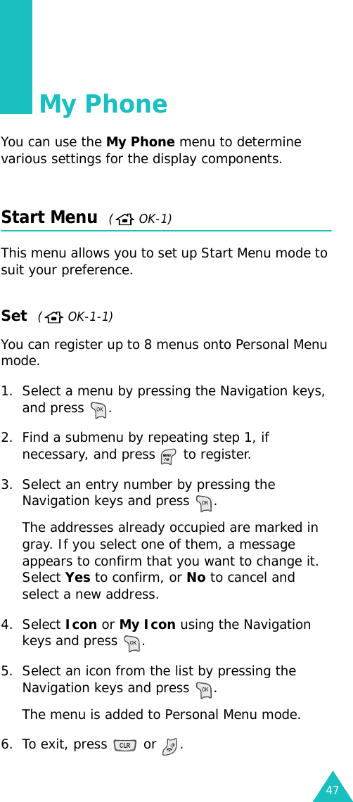 47My PhoneYou can use the My Phone menu to determine various settings for the display components.Start Menu  ( OK-1)This menu allows you to set up Start Menu mode to suit your preference. Set  (  OK-1-1)You can register up to 8 menus onto Personal Menu mode.1. Select a menu by pressing the Navigation keys, and press  .2. Find a submenu by repeating step 1, if necessary, and press   to register.3. Select an entry number by pressing the Navigation keys and press  .The addresses already occupied are marked in gray. If you select one of them, a message appears to confirm that you want to change it. Select Yes to confirm, or No to cancel and select a new address.4. Select Icon or My Icon using the Navigation keys and press  .5. Select an icon from the list by pressing the Navigation keys and press  .The menu is added to Personal Menu mode.6. To exit, press   or  .