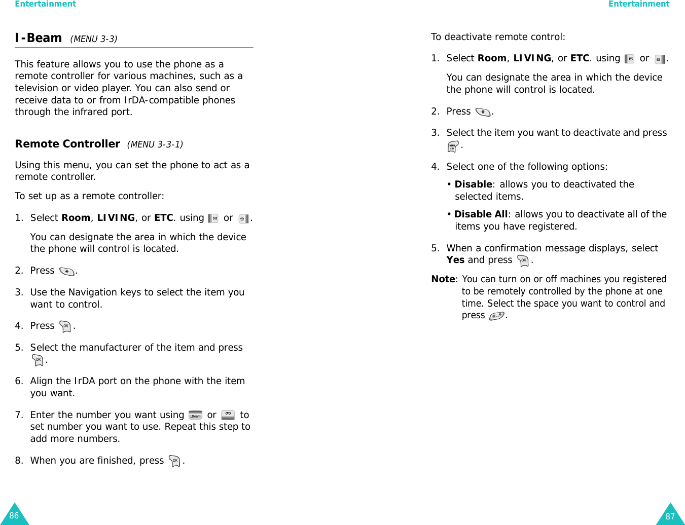 Entertainment86I-Beam  (MENU 3-3)This feature allows you to use the phone as a remote controller for various machines, such as a television or video player. You can also send or receive data to or from IrDA-compatible phones through the infrared port.Remote Controller  (MENU 3-3-1)Using this menu, you can set the phone to act as a remote controller.To set up as a remote controller:1. Select Room, LIVING, or ETC. using   or  .You can designate the area in which the device the phone will control is located.2. Press .3. Use the Navigation keys to select the item you want to control. 4. Press .5. Select the manufacturer of the item and press .6. Align the IrDA port on the phone with the item you want.7. Enter the number you want using   or   to set number you want to use. Repeat this step to add more numbers.8. When you are finished, press  .Entertainment87To deactivate remote control:1. Select Room, LIVING, or ETC. using   or  .You can designate the area in which the device the phone will control is located.2. Press .3. Select the item you want to deactivate and press .4. Select one of the following options:• Disable: allows you to deactivated the selected items.• Disable All: allows you to deactivate all of the items you have registered.5. When a confirmation message displays, select Yes and press  .Note: You can turn on or off machines you registered to be remotely controlled by the phone at one time. Select the space you want to control and press .