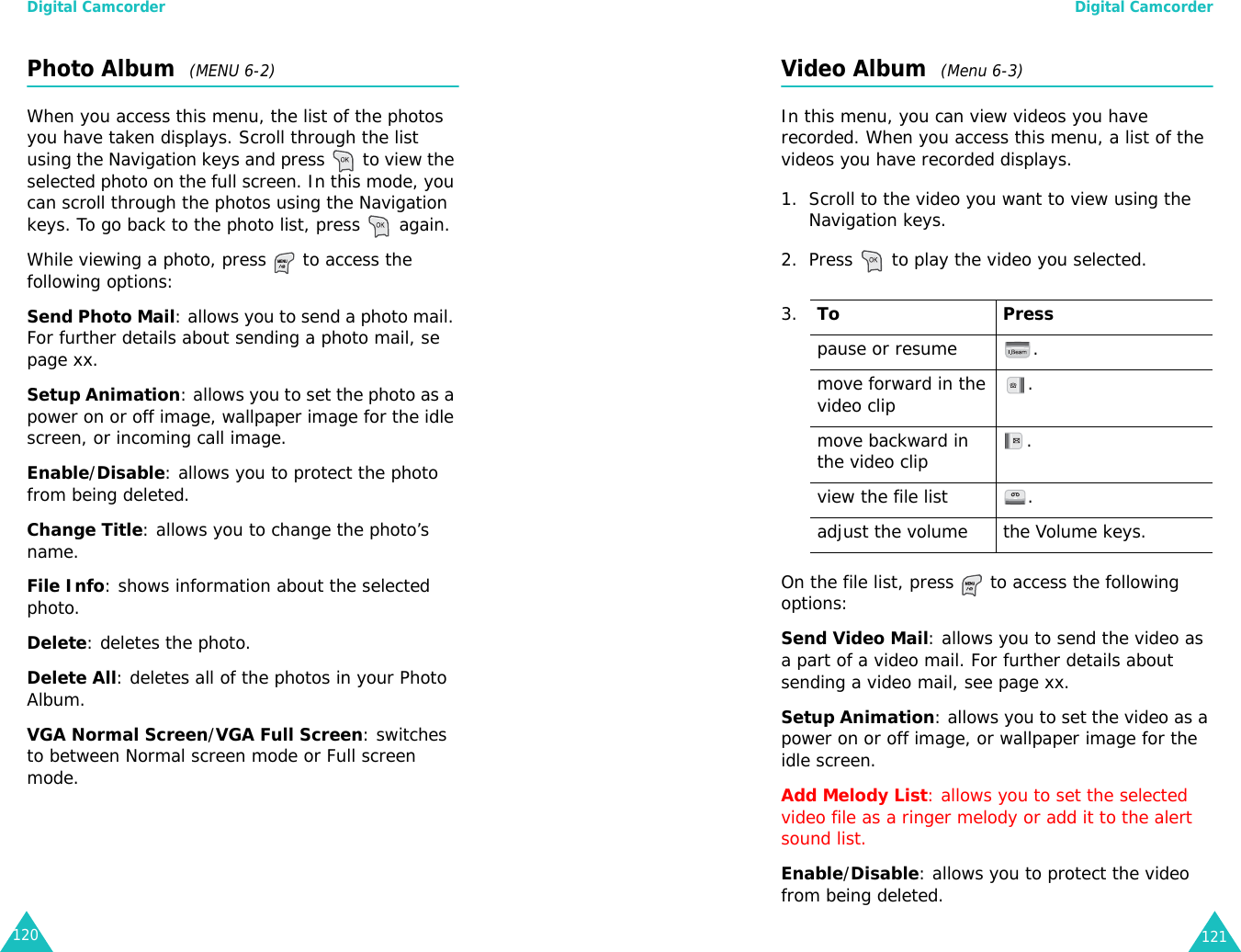 Digital Camcorder120Photo Album  (MENU 6-2)When you access this menu, the list of the photos you have taken displays. Scroll through the list using the Navigation keys and press   to view the selected photo on the full screen. In this mode, you can scroll through the photos using the Navigation keys. To go back to the photo list, press   again.While viewing a photo, press   to access the following options:Send Photo Mail: allows you to send a photo mail. For further details about sending a photo mail, se page xx.Setup Animation: allows you to set the photo as a power on or off image, wallpaper image for the idle screen, or incoming call image.Enable/Disable: allows you to protect the photo from being deleted.Change Title: allows you to change the photo’s name.File Info: shows information about the selected photo.Delete: deletes the photo.Delete All: deletes all of the photos in your Photo Album.VGA Normal Screen/VGA Full Screen: switches to between Normal screen mode or Full screen mode. Digital Camcorder121Video Album  (Menu 6-3)In this menu, you can view videos you have recorded. When you access this menu, a list of the videos you have recorded displays.1. Scroll to the video you want to view using the Navigation keys.2. Press   to play the video you selected.On the file list, press   to access the following options:Send Video Mail: allows you to send the video as a part of a video mail. For further details about sending a video mail, see page xx.Setup Animation: allows you to set the video as a power on or off image, or wallpaper image for the idle screen.Add Melody List: allows you to set the selected video file as a ringer melody or add it to the alert sound list.Enable/Disable: allows you to protect the video from being deleted.3.To Presspause or resume .move forward in the video clip .move backward in the video clip .view the file list .adjust the volume the Volume keys.