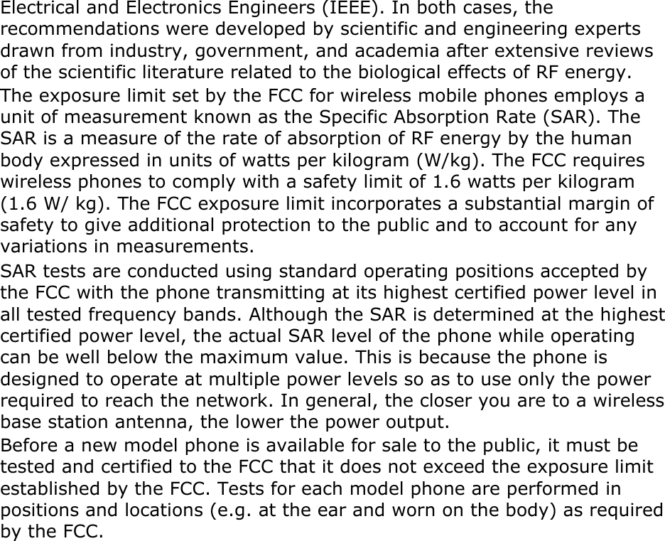 Electrical and Electronics Engineers (IEEE). In both cases, the recommendations were developed by scientific and engineering experts drawn from industry, government, and academia after extensive reviews of the scientific literature related to the biological effects of RF energy. The exposure limit set by the FCC for wireless mobile phones employs a unit of measurement known as the Specific Absorption Rate (SAR). The SAR is a measure of the rate of absorption of RF energy by the human body expressed in units of watts per kilogram (W/kg). The FCC requires wireless phones to comply with a safety limit of 1.6 watts per kilogram (1.6 W/ kg). The FCC exposure limit incorporates a substantial margin of safety to give additional protection to the public and to account for any variations in measurements. SAR tests are conducted using standard operating positions accepted by the FCC with the phone transmitting at its highest certified power level in all tested frequency bands. Although the SAR is determined at the highest certified power level, the actual SAR level of the phone while operating can be well below the maximum value. This is because the phone is designed to operate at multiple power levels so as to use only the power required to reach the network. In general, the closer you are to a wireless base station antenna, the lower the power output. Before a new model phone is available for sale to the public, it must be tested and certified to the FCC that it does not exceed the exposure limit established by the FCC. Tests for each model phone are performed in positions and locations (e.g. at the ear and worn on the body) as required by the FCC.     