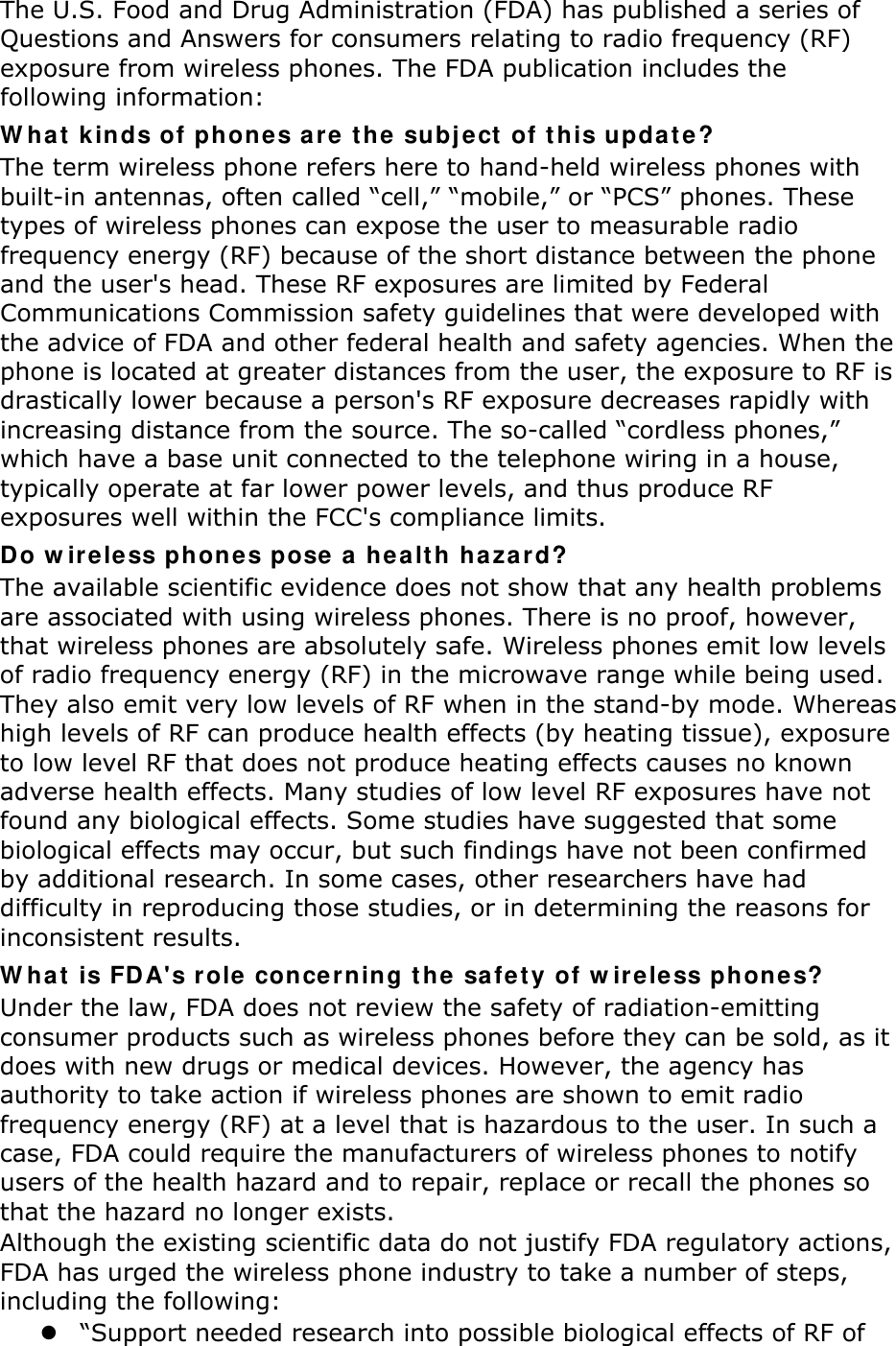The U.S. Food and Drug Administration (FDA) has published a series of Questions and Answers for consumers relating to radio frequency (RF) exposure from wireless phones. The FDA publication includes the following information: W hat  kinds of ph ones are  t he  subj e ct  of t his updat e ? The term wireless phone refers here to hand-held wireless phones with built-in antennas, often called “cell,” “mobile,” or “PCS” phones. These types of wireless phones can expose the user to measurable radio frequency energy (RF) because of the short distance between the phone and the user&apos;s head. These RF exposures are limited by Federal Communications Commission safety guidelines that were developed with the advice of FDA and other federal health and safety agencies. When the phone is located at greater distances from the user, the exposure to RF is drastically lower because a person&apos;s RF exposure decreases rapidly with increasing distance from the source. The so-called “cordless phones,” which have a base unit connected to the telephone wiring in a house, typically operate at far lower power levels, and thus produce RF exposures well within the FCC&apos;s compliance limits. Do w ireless phones pose  a hea lt h ha za rd? The available scientific evidence does not show that any health problems are associated with using wireless phones. There is no proof, however, that wireless phones are absolutely safe. Wireless phones emit low levels of radio frequency energy (RF) in the microwave range while being used. They also emit very low levels of RF when in the stand-by mode. Whereas high levels of RF can produce health effects (by heating tissue), exposure to low level RF that does not produce heating effects causes no known adverse health effects. Many studies of low level RF exposures have not found any biological effects. Some studies have suggested that some biological effects may occur, but such findings have not been confirmed by additional research. In some cases, other researchers have had difficulty in reproducing those studies, or in determining the reasons for inconsistent results. W hat  is FD A&apos;s r ole concerning t he  sa fe t y of w ireless phon e s? Under the law, FDA does not review the safety of radiation-emitting consumer products such as wireless phones before they can be sold, as it does with new drugs or medical devices. However, the agency has authority to take action if wireless phones are shown to emit radio frequency energy (RF) at a level that is hazardous to the user. In such a case, FDA could require the manufacturers of wireless phones to notify users of the health hazard and to repair, replace or recall the phones so that the hazard no longer exists. Although the existing scientific data do not justify FDA regulatory actions, FDA has urged the wireless phone industry to take a number of steps, including the following:  “Support needed research into possible biological effects of RF of 
