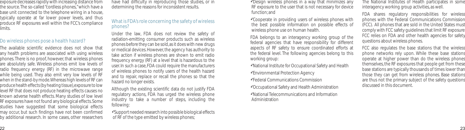 2223exposure decreases rapidly with increasing distance from the source. The so-called “cordless phones,” which have a base unit connected to the telephone wiring in a house, typically  operate  at  far  lower  power  levels,  and  thus produce RF exposures well within the FCC’s compliance limits.Do wireless phones pose a health hazard?The  available  scientific  evidence  does  not  show  that any health problems are associated with using wireless phones. There is no proof, however, that wireless phones are absolutely  safe. Wireless phones emit low levels of radio  frequency  energy  (RF)  in  the  microwave  range while being used. They also emit very low levels of RF when in the stand-by mode. Whereas high levels of RF can produce health effects (by heating tissue), exposure to low level RF that does not produce heating effects causes no known adverse health effects. Many studies of low level RF exposures have not found any biological effects. Some studies  have  suggested  that  some  biological  effects may occur, but such findings have not been confirmed by additional research. In some cases, other researchers have had  difficulty in  reproducing  those studies,  or in determining the reasons for inconsistent results.What is FDA’s role concerning the safety of wireless phones?Under  the  law,  FDA  does  not  review  the  safety  of radiation-emitting consumer products such as wireless phones before they can be sold, as it does with new drugs or medical devices. However, the agency has authority to take action if wireless phones are shown to emit radio frequency energy (RF) at a level that is hazardous to the user. In such a case, FDA could require the manufacturers of wireless phones to notify users of the health hazard and to repair,  replace or recall the phones so that the hazard no longer exists.Although the existing scientific data do not justify FDA regulatory  actions,  FDA  has urged  the wireless  phone industry  to  take  a  number  of  steps,  including  the following:• “Support needed research into possible biological effects of RF of the type emitted by wireless phones;Health and safety information• “Design wireless  phones in  a way  that minimizes  any RF exposure to the user that is not necessary for device function; and• “Cooperate in providing users of wireless phones with the  best  possible  information  on  possible  effects  of wireless phone use on human health.FDA  belongs to  an interagency  working  group  of the federal  agencies  that  have  responsibility  for  different aspects  of  RF  safety  to  ensure  coordinated  efforts  at the federal level. The following agencies belong to this working group:• “National Institute for Occupational Safety and Health• “Environmental Protection Agency• “Federal Communications Commission •“Occupational Safety and Health Administration• “National Telecommunications and Information AdministrationThe  National  Institutes  of  Health  participates  in  some interagency working group activities, as well.FDA  shares  regulatory  responsibilities  for  wireless phones with the Federal Communications Commission (FCC).  All phones that are sold in the United States must comply with FCC safety guidelines that limit RF exposure. FCC relies on FDA and other health agencies for safety questions about wireless phones.FCC also  regulates  the base  stations  that the  wireless phone  networks  rely  upon.  While  these  base  stations operate at higher power than  do the  wireless phones themselves, the RF exposures that people get from these base stations are typically thousands of times lower than those they can get from wireless phones. Base stations are thus not the primary subject of the safety questions discussed in this document.