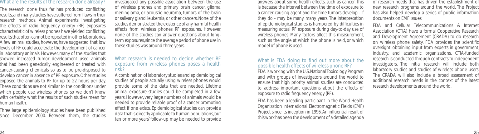 2425What are the results of the research done already?The  research  done  thus  far  has  produced  conflicting results, and many studies have suffered from flaws in their research  methods.  Animal  experiments  investigating the  effects  of  radio  frequency  energy  (RF)  exposures characteristic of wireless phones have yielded conflicting results that often cannot be repeated in other laboratories. A few animal studies, however, have suggested that low levels of RF could accelerate the development of cancer in laboratory animals. However, many of the studies that showed  increased  tumor  development  used  animals that  had  been genetically  engineered  or  treated  with cancer-causing  chemicals so  as to  be  pre-disposed  to develop cancer in absence of RF exposure. Other studies exposed the animals to RF for up to 22 hours per day. These conditions are not similar to the conditions under which  people use  wireless phones,  so  we don’t  know with certainty what the results of such studies mean for human health.Three large epidemiology studies have been published since  December  2000.  Between  them,  the  studies investigated any possible association between the  use of  wireless  phones  and  primary  brain  cancer,  glioma, meningioma, or acoustic neuroma, tumors of the brain or salivary gland, leukemia, or other cancers. None of the studies demonstrated the existence of any harmful health effects  from  wireless  phones  RF  exposures.  However, none of the studies can answer questions about long-term exposures, since the average period of phone use in these studies was around three years.What  research  is  needed  to  decide  whether  RF exposure  from  wireless  phones  poses  a  health risk?A combination of laboratory studies and epidemiological studies of people actually using wireless phones would provide  some  of  the  data  that  are  needed.  Lifetime animal exposure studies could be completed in a few years. However, very large numbers of animals would be needed to provide reliable proof of a cancer promoting effect if one exists. Epidemiological studies can provide data that is directly applicable to human populations, but ten or more years’ follow-up may be needed to provide Health and safety informationanswers about some health effects, such as cancer. This is because the interval between the time of exposure to a cancer-causing agent and the time tumors develop - if they do - may be many, many years. The interpretation of epidemiological studies is hampered by difficulties in measuring actual RF exposure during day-to-day use of wireless phones. Many factors affect this measurement, such as the angle at which the phone is held, or which model of phone is used.What  is  FDA  doing  to  find  out  more  about  the possible health effects of wireless phone RF?FDA is working with the U.S. National Toxicology Program and  with groups  of investigators around  the world  to ensure that high priority animal studies are conducted to  address  important  questions  about  the  effects  of exposure to radio frequency energy (RF).FDA has been a leading participant in the World Health Organization international Electromagnetic Fields (EMF) Project since its inception in 1996. An influential result of this work has been the development of a detailed agenda of research needs that has driven the establishment of new research  programs  around the  world. The  Project has also helped develop a series of public information documents on EMF issues.FDA  and  Cellular  Telecommunications  &amp;  Internet Association (CTIA) have a  formal Cooperative Research and Development Agreement (CRADA) to do  research on  wireless  phone  safety.  FDA  provides  the  scientific oversight, obtaining input from experts in government, industry,  and  academic  organizations.  CTIA-funded research is conducted through contracts to independent investigators.  The  initial  research  will  include  both laboratory studies and studies of wireless phone users. The  CRADA  will  also  include  a  broad  assessment  of additional  research needs  in  the  context  of the  latest research developments around the world.