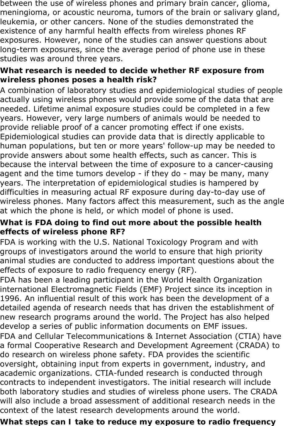 between the use of wireless phones and primary brain cancer, glioma, meningioma, or acoustic neuroma, tumors of the brain or salivary gland, leukemia, or other cancers. None of the studies demonstrated the existence of any harmful health effects from wireless phones RF exposures. However, none of the studies can answer questions about long-term exposures, since the average period of phone use in these studies was around three years. What research is needed to decide whether RF exposure from wireless phones poses a health risk? A combination of laboratory studies and epidemiological studies of people actually using wireless phones would provide some of the data that are needed. Lifetime animal exposure studies could be completed in a few years. However, very large numbers of animals would be needed to provide reliable proof of a cancer promoting effect if one exists. Epidemiological studies can provide data that is directly applicable to human populations, but ten or more years&apos; follow-up may be needed to provide answers about some health effects, such as cancer. This is because the interval between the time of exposure to a cancer-causing agent and the time tumors develop - if they do - may be many, many years. The interpretation of epidemiological studies is hampered by difficulties in measuring actual RF exposure during day-to-day use of wireless phones. Many factors affect this measurement, such as the angle at which the phone is held, or which model of phone is used. What is FDA doing to find out more about the possible health effects of wireless phone RF? FDA is working with the U.S. National Toxicology Program and with groups of investigators around the world to ensure that high priority animal studies are conducted to address important questions about the effects of exposure to radio frequency energy (RF). FDA has been a leading participant in the World Health Organization international Electromagnetic Fields (EMF) Project since its inception in 1996. An influential result of this work has been the development of a detailed agenda of research needs that has driven the establishment of new research programs around the world. The Project has also helped develop a series of public information documents on EMF issues. FDA and Cellular Telecommunications &amp; Internet Association (CTIA) have a formal Cooperative Research and Development Agreement (CRADA) to do research on wireless phone safety. FDA provides the scientific oversight, obtaining input from experts in government, industry, and academic organizations. CTIA-funded research is conducted through contracts to independent investigators. The initial research will include both laboratory studies and studies of wireless phone users. The CRADA will also include a broad assessment of additional research needs in the context of the latest research developments around the world. What steps can I take to reduce my exposure to radio frequency 