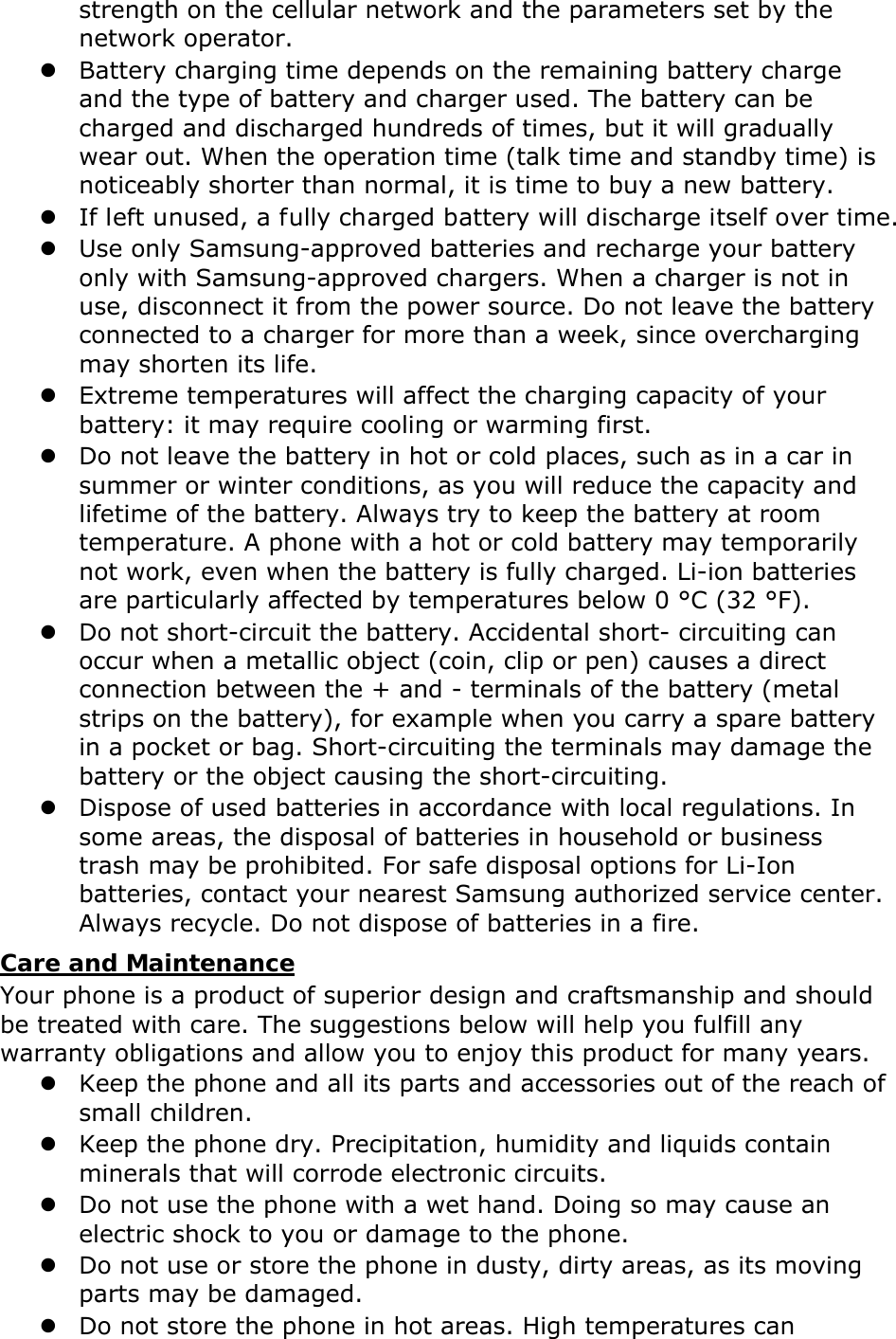 strength on the cellular network and the parameters set by the network operator.  Battery charging time depends on the remaining battery charge and the type of battery and charger used. The battery can be charged and discharged hundreds of times, but it will gradually wear out. When the operation time (talk time and standby time) is noticeably shorter than normal, it is time to buy a new battery.  If left unused, a fully charged battery will discharge itself over time.  Use only Samsung-approved batteries and recharge your battery only with Samsung-approved chargers. When a charger is not in use, disconnect it from the power source. Do not leave the battery connected to a charger for more than a week, since overcharging may shorten its life.  Extreme temperatures will affect the charging capacity of your battery: it may require cooling or warming first.  Do not leave the battery in hot or cold places, such as in a car in summer or winter conditions, as you will reduce the capacity and lifetime of the battery. Always try to keep the battery at room temperature. A phone with a hot or cold battery may temporarily not work, even when the battery is fully charged. Li-ion batteries are particularly affected by temperatures below 0 °C (32 °F).  Do not short-circuit the battery. Accidental short- circuiting can occur when a metallic object (coin, clip or pen) causes a direct connection between the + and - terminals of the battery (metal strips on the battery), for example when you carry a spare battery in a pocket or bag. Short-circuiting the terminals may damage the battery or the object causing the short-circuiting.  Dispose of used batteries in accordance with local regulations. In some areas, the disposal of batteries in household or business trash may be prohibited. For safe disposal options for Li-Ion batteries, contact your nearest Samsung authorized service center. Always recycle. Do not dispose of batteries in a fire. Care and Maintenance Your phone is a product of superior design and craftsmanship and should be treated with care. The suggestions below will help you fulfill any warranty obligations and allow you to enjoy this product for many years.  Keep the phone and all its parts and accessories out of the reach of small children.  Keep the phone dry. Precipitation, humidity and liquids contain minerals that will corrode electronic circuits.  Do not use the phone with a wet hand. Doing so may cause an electric shock to you or damage to the phone.  Do not use or store the phone in dusty, dirty areas, as its moving parts may be damaged.  Do not store the phone in hot areas. High temperatures can 