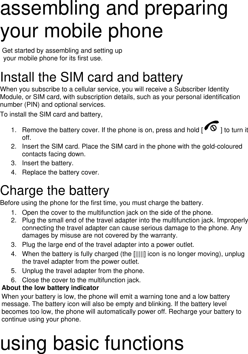  assembling and preparing your mobile phone    Get started by assembling and setting up     your mobile phone for its first use.  Install the SIM card and battery When you subscribe to a cellular service, you will receive a Subscriber Identity Module, or SIM card, with subscription details, such as your personal identification number (PIN) and optional services. To install the SIM card and battery, 1.  Remove the battery cover. If the phone is on, press and hold [ ] to turn it off. 2.  Insert the SIM card. Place the SIM card in the phone with the gold-coloured contacts facing down. 3. Insert the battery. 4.  Replace the battery cover.  Charge the battery Before using the phone for the first time, you must charge the battery. 1.  Open the cover to the multifunction jack on the side of the phone. 2.  Plug the small end of the travel adapter into the multifunction jack. Improperly connecting the travel adapter can cause serious damage to the phone. Any damages by misuse are not covered by the warranty. 3.  Plug the large end of the travel adapter into a power outlet. 4.  When the battery is fully charged (the [|||||] icon is no longer moving), unplug the travel adapter from the power outlet. 5.  Unplug the travel adapter from the phone. 6.  Close the cover to the multifunction jack. About the low battery indicator When your battery is low, the phone will emit a warning tone and a low battery message. The battery icon will also be empty and blinking. If the battery level becomes too low, the phone will automatically power off. Recharge your battery to continue using your phone.  using basic functions 