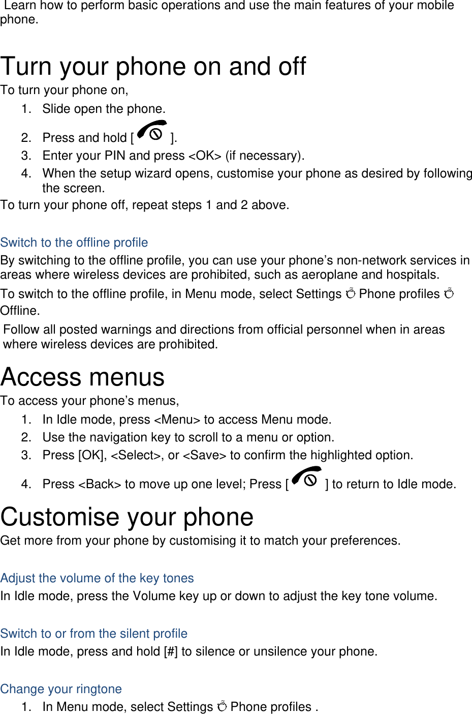  Learn how to perform basic operations and use the main features of your mobile phone.   Turn your phone on and off To turn your phone on, 1.  Slide open the phone. 2.  Press and hold [ ]. 3.  Enter your PIN and press &lt;OK&gt; (if necessary). 4.  When the setup wizard opens, customise your phone as desired by following the screen. To turn your phone off, repeat steps 1 and 2 above.  Switch to the offline profile By switching to the offline profile, you can use your phone’s non-network services in areas where wireless devices are prohibited, such as aeroplane and hospitals. To switch to the offline profile, in Menu mode, select Settings Õ Phone profiles Õ Offline. Follow all posted warnings and directions from official personnel when in areas where wireless devices are prohibited. Access menus To access your phone’s menus, 1.  In Idle mode, press &lt;Menu&gt; to access Menu mode. 2.  Use the navigation key to scroll to a menu or option. 3.  Press [OK], &lt;Select&gt;, or &lt;Save&gt; to confirm the highlighted option. 4.  Press &lt;Back&gt; to move up one level; Press [ ] to return to Idle mode. Customise your phone Get more from your phone by customising it to match your preferences.  Adjust the volume of the key tones In Idle mode, press the Volume key up or down to adjust the key tone volume.  Switch to or from the silent profile In Idle mode, press and hold [#] to silence or unsilence your phone.  Change your ringtone 1.  In Menu mode, select Settings Õ Phone profiles . 