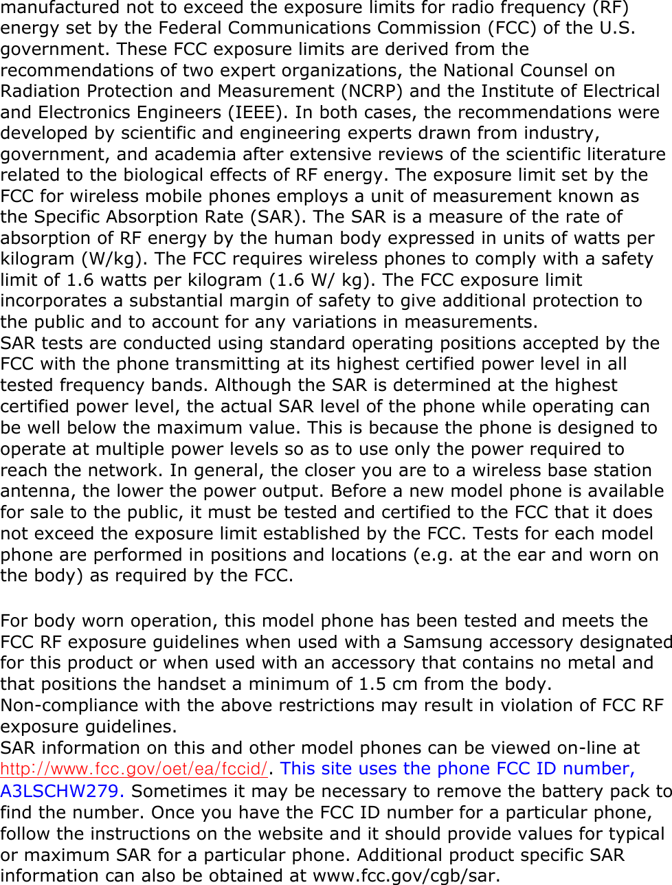 manufactured not to exceed the exposure limits for radio frequency (RF) energy set by the Federal Communications Commission (FCC) of the U.S. government. These FCC exposure limits are derived from the recommendations of two expert organizations, the National Counsel on Radiation Protection and Measurement (NCRP) and the Institute of Electrical and Electronics Engineers (IEEE). In both cases, the recommendations were developed by scientific and engineering experts drawn from industry, government, and academia after extensive reviews of the scientific literature related to the biological effects of RF energy. The exposure limit set by the FCC for wireless mobile phones employs a unit of measurement known as the Specific Absorption Rate (SAR). The SAR is a measure of the rate of absorption of RF energy by the human body expressed in units of watts per kilogram (W/kg). The FCC requires wireless phones to comply with a safety limit of 1.6 watts per kilogram (1.6 W/ kg). The FCC exposure limit incorporates a substantial margin of safety to give additional protection to the public and to account for any variations in measurements.   SAR tests are conducted using standard operating positions accepted by the FCC with the phone transmitting at its highest certified power level in all tested frequency bands. Although the SAR is determined at the highest certified power level, the actual SAR level of the phone while operating can be well below the maximum value. This is because the phone is designed to operate at multiple power levels so as to use only the power required to reach the network. In general, the closer you are to a wireless base station antenna, the lower the power output. Before a new model phone is available for sale to the public, it must be tested and certified to the FCC that it does not exceed the exposure limit established by the FCC. Tests for each model phone are performed in positions and locations (e.g. at the ear and worn on the body) as required by the FCC.   For body worn operation, this model phone has been tested and meets the FCC RF exposure guidelines when used with a Samsung accessory designated for this product or when used with an accessory that contains no metal and that positions the handset a minimum of 1.5 cm from the body. Non-compliance with the above restrictions may result in violation of FCC RF exposure guidelines.   SAR information on this and other model phones can be viewed on-line at http://www.fcc.gov/oet/ea/fccid/. This site uses the phone FCC ID number, A3LSCHW279. Sometimes it may be necessary to remove the battery pack to find the number. Once you have the FCC ID number for a particular phone, follow the instructions on the website and it should provide values for typical or maximum SAR for a particular phone. Additional product specific SAR information can also be obtained at www.fcc.gov/cgb/sar.   