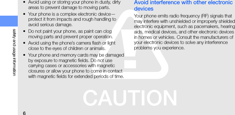 6safety and usage information• Avoid using or storing your phone in dusty, dirty areas to prevent damage to moving parts.• Your phone is a complex electronic device—protect it from impacts and rough handling to avoid serious damage.• Do not paint your phone, as paint can clog moving parts and prevent proper operation.• Avoid using the phone’s camera flash or light close to the eyes of children or animals.• Your phone and memory cards may be damaged by exposure to magnetic fields. Do not use carrying cases or accessories with magnetic closures or allow your phone to come in contact with magnetic fields for extended periods of time.Avoid interference with other electronic devicesYour phone emits radio frequency (RF) signals that may interfere with unshielded or improperly shielded electronic equipment, such as pacemakers, hearing aids, medical devices, and other electronic devices in homes or vehicles. Consult the manufacturers of your electronic devices to solve any interference problems you experience.