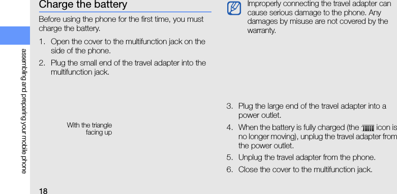 18assembling and preparing your mobile phoneCharge the batteryBefore using the phone for the first time, you must charge the battery.1. Open the cover to the multifunction jack on the side of the phone.2. Plug the small end of the travel adapter into the multifunction jack.3. Plug the large end of the travel adapter into a power outlet.4. When the battery is fully charged (the   icon is no longer moving), unplug the travel adapter from the power outlet.5. Unplug the travel adapter from the phone.6. Close the cover to the multifunction jack.With the trianglefacing upImproperly connecting the travel adapter can cause serious damage to the phone. Any damages by misuse are not covered by the warranty.