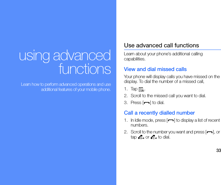33using advancedfunctions Learn how to perform advanced operations and useadditional features of your mobile phone.Use advanced call functionsLearn about your phone’s additional calling capabilities. View and dial missed callsYour phone will display calls you have missed on the display. To dial the number of a missed call,1. Tap .2. Scroll to the missed call you want to dial.3. Press [ ] to dial.Call a recently dialled number1. In Idle mode, press [ ] to display a list of recent numbers.2. Scroll to the number you want and press [ ], or tap  or  to dial.