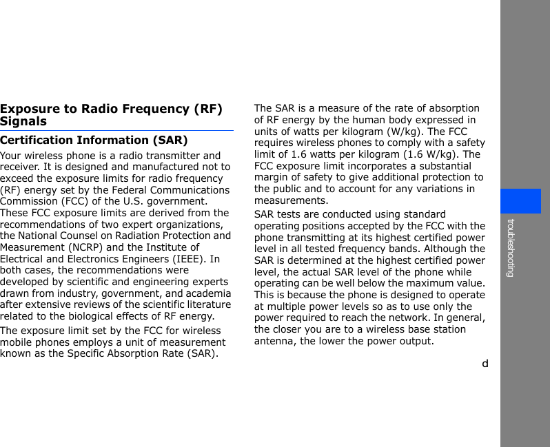 dtroubleshootingExposure to Radio Frequency (RF) SignalsCertification Information (SAR)Your wireless phone is a radio transmitter and receiver. It is designed and manufactured not to exceed the exposure limits for radio frequency (RF) energy set by the Federal Communications Commission (FCC) of the U.S. government. These FCC exposure limits are derived from the recommendations of two expert organizations, the National Counsel on Radiation Protection and Measurement (NCRP) and the Institute of Electrical and Electronics Engineers (IEEE). In both cases, the recommendations were developed by scientific and engineering experts drawn from industry, government, and academia after extensive reviews of the scientific literature related to the biological effects of RF energy.The exposure limit set by the FCC for wireless mobile phones employs a unit of measurement known as the Specific Absorption Rate (SAR). The SAR is a measure of the rate of absorption of RF energy by the human body expressed in units of watts per kilogram (W/kg). The FCC requires wireless phones to comply with a safety limit of 1.6 watts per kilogram (1.6 W/kg). The FCC exposure limit incorporates a substantial margin of safety to give additional protection to the public and to account for any variations in measurements.SAR tests are conducted using standard operating positions accepted by the FCC with the phone transmitting at its highest certified power level in all tested frequency bands. Although the SAR is determined at the highest certified power level, the actual SAR level of the phone while operating can be well below the maximum value. This is because the phone is designed to operate at multiple power levels so as to use only the power required to reach the network. In general, the closer you are to a wireless base station antenna, the lower the power output.